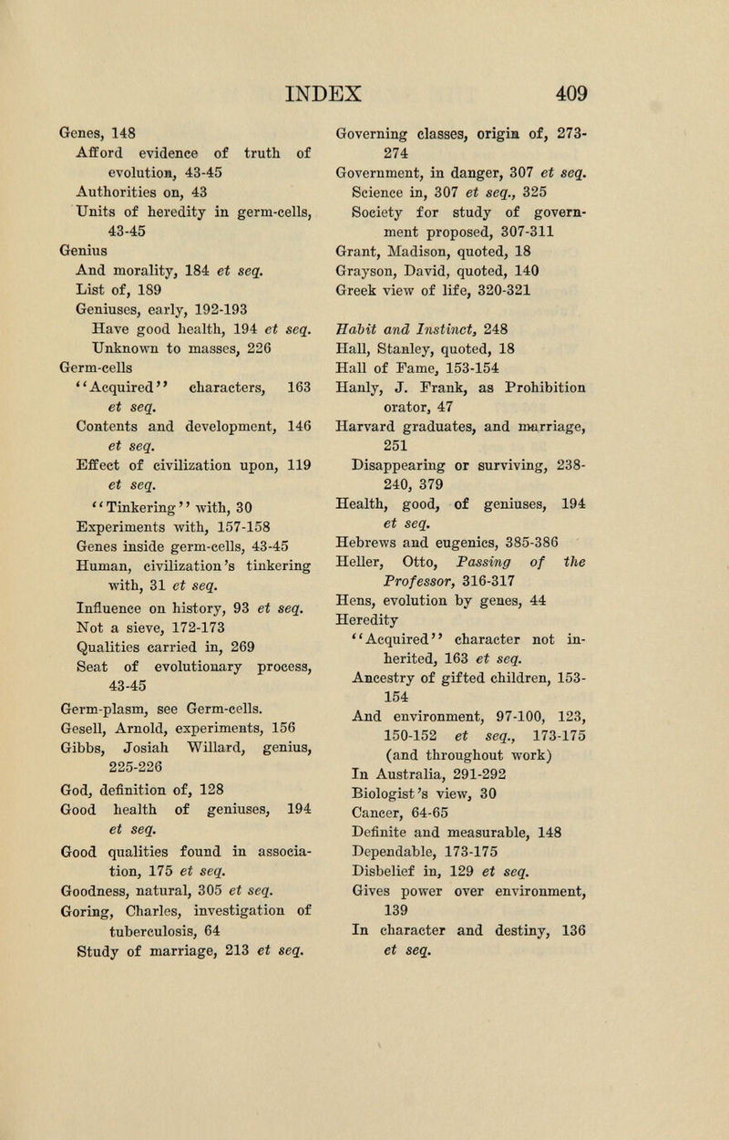 Genes, 148 Afford evidence of truth of evolution, 43-45 Authorities on, 43 Units of heredity in germ-cells, 43-45 Genius And morality, 184 et seq. List of, 189 Geniuses, early, 192-193 Have good health, 194 et seq. Unknown to masses, 226 Germ-cells ' ' Acquired ' ' characters, 163 et seq. Contents and development, 146 et seq. Effect of civilization upon, 119 et seq. Tinkering with, 30 Experiments with, 157-158 Genes inside germ-cells, 43-45 Human, civilization's tinkering with, 31 et seq. Influence on history, 93 et seq. Not a sieve, 172-173 Qualities carried in, 269 Seat of evolutionary process, 43-45 Germ-plasm, see Germ-cells. Gesell, Arnold, experiments, 156 Gibbs, Josiah Willard, genius, 225-226 God, definition of, 128 Good health of geniuses, 194 et seq. Good qualities found in associa tion, 175 et seq. Goodness, natural, 305 et seq. Goring, Charles, investigation of tuberculosis, 64 Study of marriage, 213 et seq. Governing classes, origin of, 273- 274 Government, in danger, 307 et seq. Science in, 307 et seq., 325 Society for study of govern ment proposed, 307-311 Grant, Madison, quoted, 18 Grayson, David, quoted, 140 Greek view of life, 320-321 Habit and Instinct, 248 Hall, Stanley, quoted, 18 Hall of Fame, 153-154 Hanly, J. Frank, as Prohibition orator, 47 Harvard graduates, and marriage, 251 Disappearing or surviving, 238- 240, 379 Health, good, of geniuses, 194 et seq. Hebrews and eugenics, 385-386 Heller, Otto, Passing of the Professor, 316-317 Hens, evolution by genes, 44 Heredity Acquired character not in herited, 163 et seq. Ancestry of gifted children, 153- 154 And environment, 97-100, 123, 150-152 et seq., 173-175 (and throughout work) In Australia, 291-292 Biologist's view, 30 Cancer, 64-65 Definite and measurable, 148 Dependable, 173-175 Disbelief in, 129 et seq. Gives power over environment, 139 In character and destiny, 136 et seq.