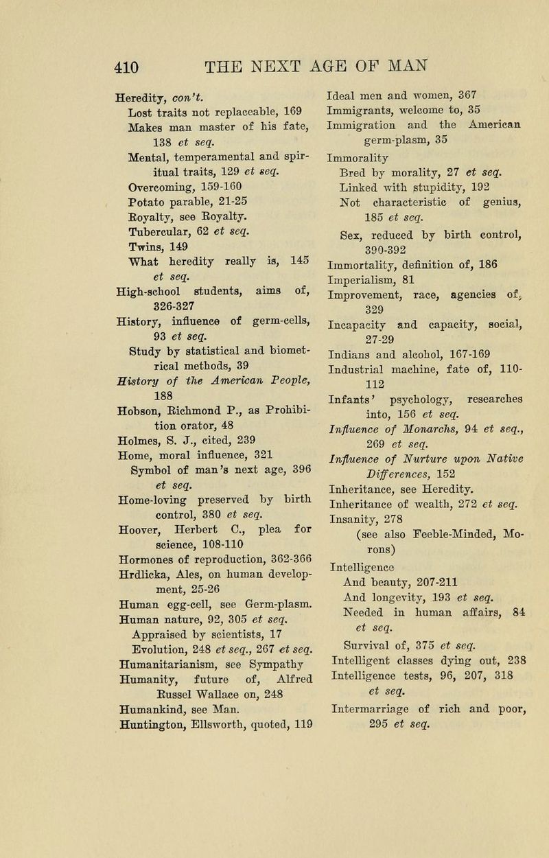 Heredity, con't. Lost traits not replaceable, 169 Makes man master of his fate, 138 et seq. Mental, temperamental and spir itual traits, 129 et seq. Overcoming, 159-160 Potato parable, 21-25 Royalty, see Royalty. Tubercular, 62 et seq. Twins, 149 What heredity really is, 145 et seq. High-school students, aims of, 326-327 History, influence of germ-cells, 93 et seq. Study by statistical and biomet- rical methods, 39 Ristory of the American People, 188 Hobson, Richmond P., as Prohibi tion orator, 48 Holmes, S. J., cited, 239 Home, moral influence, 321 Symbol of man's next age, 396 et seq. Home-loving preserved by birth control, 380 et seq. Hoover, Herbert C., plea for science, 108-110 Hormones of reproduction, 362-366 Hrdlicka, Ales, on human develop ment, 25-26 Human egg-cell, see Germ-plasm. Human nature, 92, 305 et seq. Appraised by scientists, 17 Evolution, 248 et seq., 267 et seq. Humanitarianism, see Sympathy Humanity, future of, Alfred Russel Wallace on, 248 Humankind, see Man. Huntington, Ellsworth, quoted, 119 Ideal men and women, 367 Immigrants, welcome to, 35 Immigration and the American germ-plasm, 35 Immorality Bred by morality, 27 et seq. Linked with stupidity, 192 Not characteristic of genius, 185 et seq. Sex, reduced by birth control, 390-392 Immortality, definition of, 186 Imperialism, 81 Improvement, race, agencies of, 329 Incapacity and capacity, social, 27-29 Indians and alcohol, 167-169 Industrial machine, fate of, 110- 112 Infants ' psychology, researches into, 156 et seq. Influence of Monarchs, 94 et seq., 269 et seq. Influence of Nurture upon Native Differences, 152 Inheritance, see Heredity. Inheritance of wealth, 272 et seq. Insanity, 278 (see also Feeble-Minded, Mo rons) Intelligence And beauty, 207-211 And longevity, 193 et seq. Needed in human affairs, 84 et seq. Survival of, 375 et seq. Intelligent classes dying out, 238 Intelligence tests, 96, 207, 318 et seq. Intermarriage of rich and poor, 295 et seq.