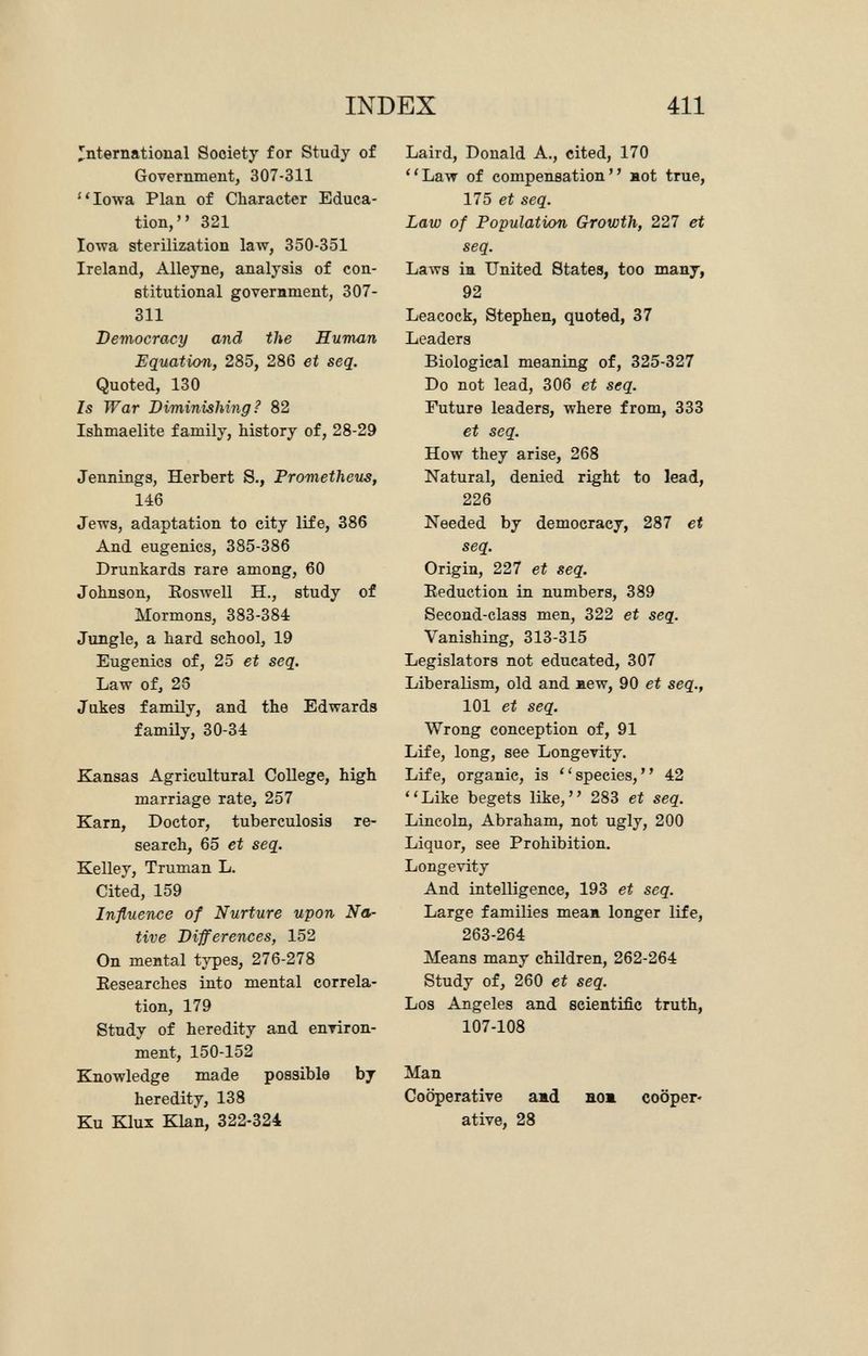 international Society for Study of Government, 307-311 Iowa Plan of Character Educa tion, 321 Iowa sterilization law, 350-351 Ireland, Alleyne, analysis of con stitutional government, 307- 311 Democracy and the Human Equation, 285, 286 et seq. Quoted, 130 Is War Diminishing ? 82 Ishmaelite family, history of, 28-29 Jennings, Herbert S., Prometheus, 146 Jews, adaptation to city life, 386 And eugenics, 385-386 Drunkards rare among, 60 Johnson, Boswell H., study of Mormons, 383-384 Jungle, a hard school, 19 Eugenics of, 25 et seq. Law of, 25 Jakes family, and the Edwards family, 30-34 Kansas Agricultural College, high marriage rate, 257 Karn, Doctor, tuberculosis re search, 65 et seq. Kelley, Truman L. Cited, 159 Influence of Nurture upon Na tive Differences, 152 On mental types, 276-278 Besearches into mental correla tion, 179 Study of heredity and environ ment, 150-152 Knowledge made possible by heredity, 138 Ku Klux Klan, 322-324 Laird, Donald A., cited, 170 Law of compensation not true, 175 et seq. Law of Population Growth, 227 et seq. Laws in United States, too many, 92 Leacock, Stephen, quoted, 37 Leaders Biological meaning of, 325-327 Do not lead, 306 et seq. Future leaders, where from, 333 et seq. How they arise, 268 Natural, denied right to lead, 226 Needed by democracy, 287 et seq. Origin, 227 et seq. Eeduction in numbers, 389 Second-class men, 322 et seq. Vanishing, 313-315 Legislators not educated, 307 Liberalism, old and new, 90 et seq., 101 et seq. Wrong conception of, 91 Life, long, see Longevity. Life, organie, is species, 42 Like begets like, 283 et seq. Lincoln, Abraham, not ugly, 200 Liquor, see Prohibition. Longevity And intelligence, 193 et seq. Large families mean longer life, 263-264 Means many children, 262-264 Study of, 260 et seq. Los Angeles and scientific truth, 107-108 Man Cooperative and nom cooper ative, 28