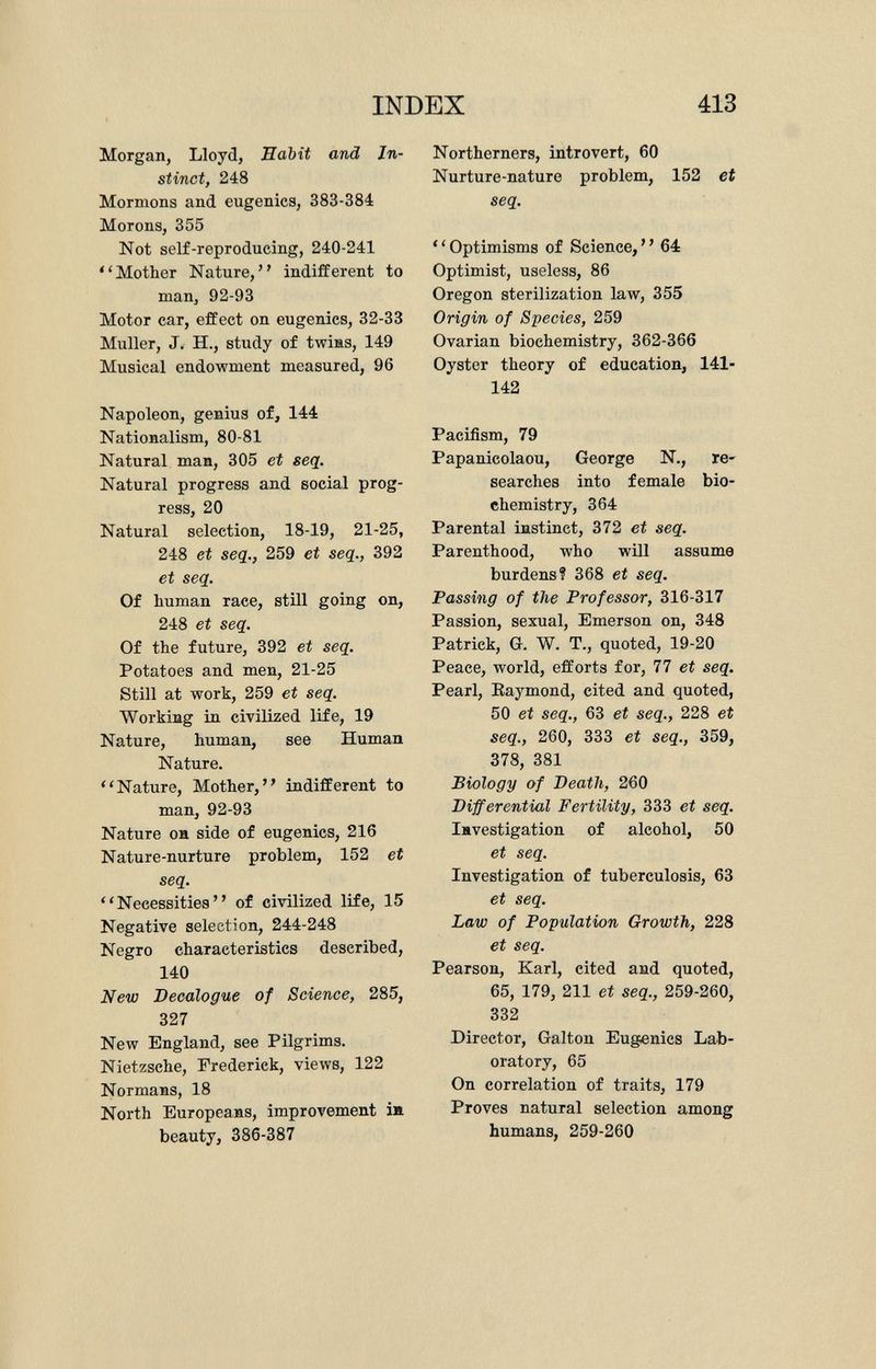 Morgan, Lloyd, Habit and In stinct, 248 Mormons and eugenics, 383-384 Morons, 355 Not self-reproducing, 240-241 Mother Nature, indifferent to man, 92-93 Motor car, effect on eugenics, 32-33 Muller, J. H., study of twins, 149 Musical endowment measured, 96 Napoleon, genius of, 144 Nationalism, 80-81 Natural man, 305 et seq. Natural progress and social prog ress, 20 Natural selection, 18-19, 21-25, 248 et seq., 259 et seq., 392 et seq. Of human race, still going on, 248 et seq. Of the future, 392 et seq. Potatoes and men, 21-25 Still at work, 259 et seq. Working in civilized life, 19 Nature, human, see Human Nature. Nature, Mother, indifferent to man, 92-93 Nature on side of eugenics, 216 Nature-nurture problem, 152 et seq. Necessities of civilized life, 15 Negative selection, 244-248 Negro characteristics described, 140 New Decalogue of Science, 285, 327 New England, see Pilgrims. Nietzsche, Frederick, views, 122 Normans, 18 North Europeans, improvement in beauty, 386-387 Northerners, introvert, 60 Nurture-nature problem, 152 et seq. ' ' Optimisms of Science, ' ' 64 Optimist, useless, 86 Oregon sterilization law, 355 Origin of Species, 259 Ovarian biochemistry, 362-366 Oyster theory of education, 141- 142 Pacifism, 79 Papanicolaou, George N., re searches into female bio chemistry, 364 Parental instinct, 372 et seq. Parenthood, who will assume burdens? 368 et seq. Passing of the Professor, 316-317 Passion, sexual, Emerson on, 348 Patrick, G. W. T., quoted, 19-20 Peace, world, efforts for, 77 et seq. Pearl, Raymond, cited and quoted, 50 et seq., 63 et seq., 228 et seq., 260, 333 et seq., 359, 378, 381 Biology of Death, 260 Differential Fertility, 333 et seq. Investigation of alcohol, 50 et seq. Investigation of tuberculosis, 63 et seq. Law of Population Growth, 228 et seq. Pearson, Karl, cited and quoted, 65, 179, 211 et seq., 259-260, 332 Director, Galton Eugenics Lab oratory, 65 On correlation of traits, 179 Proves natural selection among humans, 259-260