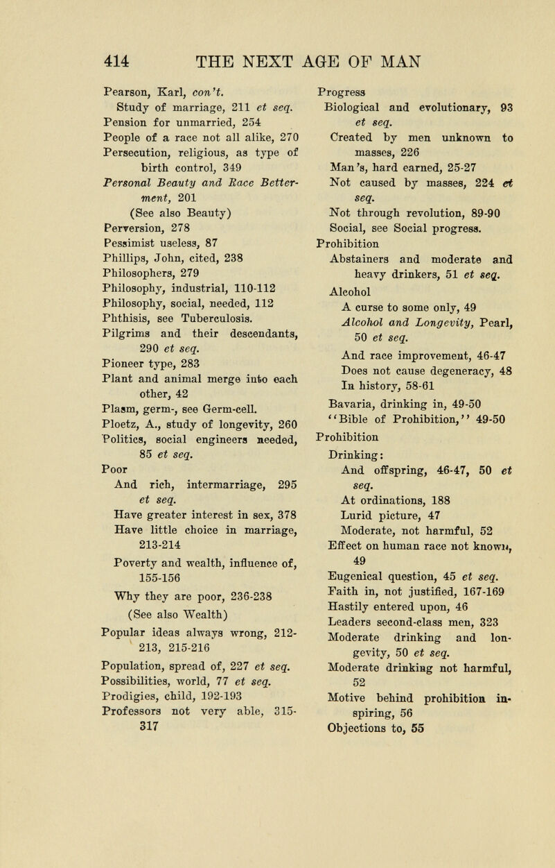 Pearson, Karl, con't. Study of marriage, 211 et seq. Pension for unmarried, 254 People of a race not all alike, 270 Persecution, religious, as type of birth control, 349 Personal Beauty and Race Better ment, 201 (See also Beauty) Perversion, 278 Pessimist useless, 87 Phillips, John, cited, 238 Philosophers, 279 Philosophy, industrial, 110-112 Philosophy, social, needed, 112 Phthisis, see Tuberculosis. Pilgrims and their descendants, 290 et seq. Pioneer type, 283 Plant and animal merge into each other, 42 Plasm, germ-, see Germ-cell. Ploetz, A., study of longevity, 260 Politics, social engineers needed, 85 et seq. Poor And rich, intermarriage, 295 et seq. Have greater interest in sex, 378 Have little choice in marriage, 213-214 Poverty and wealth, influence of, 155-156 Why they are poor, 236-238 (See also Wealth) Popular ideas always wrong, 212- 213, 215-216 Population, spread of, 227 et seq. Possibilities, world, 77 et seq. Prodigies, child, 192-193 Professors not very able, 315- 317 Progress Biological and evolutionary, 93 et seq. Created by men unknown to masses, 226 Man's, hard earned, 25-27 Not caused by masses, 224 et seq. Not through revolution, 89-90 Social, see Social progress. Prohibition Abstainers and moderate and heavy drinkers, 51 et seq. Alcohol A curse to some only, 49 Alcohol and Longevity, Pearl, 50 et seq. And race improvement, 46-47 Does not cause degeneracy, 48 In history, 58-61 Bavaria, drinking in, 49-50 ' 1 Bible of Prohibition, ' ' 49-50 Prohibition Drinking : And offspring, 46-47, 50 et seq. At ordinations, 188 Lurid picture, 47 Moderate, not harmful, 52 Effect on human race not known, 49 Eugenical question, 45 et seq. Faith in, not justified, 167-169 Hastily entered upon, 46 Leaders second-class men, 323 Moderate drinking and lon gevity, 50 et seq. Moderate drinking not harmful, 52 Motive behind prohibition in spiring, 56 Objections to, 55