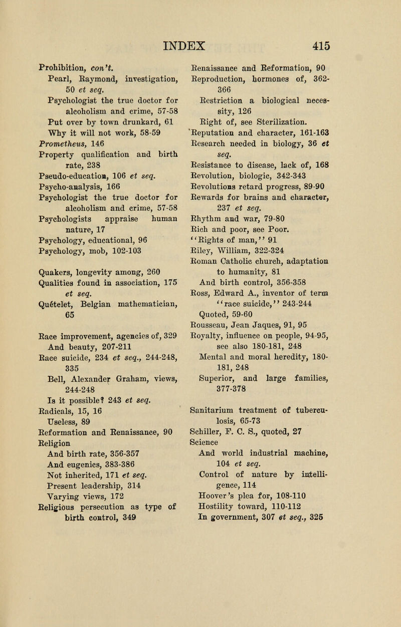 Prohibition, con't. Pearl, Raymond, investigation, 50 et seq. Psychologist the true doctor for alcoholism and crime, 57-58 Put over by town drunkard, 61 Why it will not work, 58-59 Prometheus, 146 Property qualification and birth rate, 238 Pseudo-education, 106 et seq. Psycho-analysis, 166 Psychologist the true doctor for alcoholism and crime, 57-58 Psychologists appraise human nature, 17 Psychology, educational, 96 Psychology, mob, 102-103 Quakers, longevity among, 260 Qualities found in association, 175 et seq. Quételet, Belgian mathematician, 65 Race improvement, agencies of, 329 And beauty, 207-211 Race suicide, 234 et seq., 244-248, 335 Bell, Alexander Graham, views, 244-248 Is it possible? 243 et seq. Radicals, 15, 16 Useless, 89 Reformation and Renaissance, 90 Religion And birth rate, 356-357 And eugenics, 383-386 Not inherited, 171 et seq. Present leadership, 314 Varying views, 172 Religious persecution as type of birth control, 349 Renaissance and Reformation, 90 Reproduction, hormones of, 362- 366 Restriction a biological neces sity, 126 Right of, see Sterilization. Reputation and character, 161-163 Research needed in biology, 36 et seq. Resistance to disease, lack of, 168 Revolution, biologic, 342-343 Revolutions retard progress, 89-90 Rewards for brains and character, 237 et seq. Rhythm and war, 79-80 Rich and poor, see Poor. Rights of man, 91 Riley, William, 322-324 Roman Catholic church, adaptation to humanity, 81 And birth control, 356-358 Ross, Edward A., inventor of term race suicide, 243-244 Quoted, 59-60 Rousseau, Jean Jaques, 91, 95 Royalty, influence on people, 94-95, see also 180-181, 248 Mental and moral heredity, 180- 181, 248 Superior, and large families, 377-378 Sanitarium treatment of tubercu losis, 65-73 Schiller, F. C. S., quoted, 27 Science And world industrial machine, 104 et seq. Control of nature by intelli gence, 114 Hoover's plea for, 108-110 Hostility toward, 110-112 In government, 307 et seq., 325