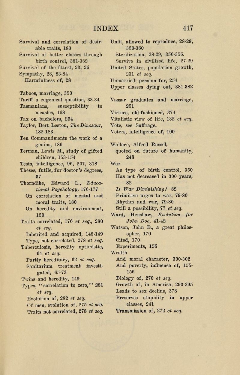 Survival and correlation of desir able traits, 183 Survival of better classes through birth control, 381-382 Survival of the fittest, 23, 26 Sympathy, 28, 83-84 Harmfulness of, 28 Taboos, marriage, 350 Tariff a eugenical question, 33-34 Tasmanians, susceptibility to measles, 168 Tax on bachelors, 254 Taylor, Bert Leston, The Dinosaur, 182-183 Ten Commandments the work of a genius, 186 Terman, Lewis M., study of gifted children, 153-154 Tests, intelligence, 96, 207, 318 Theses, futile, for doctor's degrees, 37 Thorndike, Edward L., Educa tional Psychology, 176-177 On correlation of mental and moral traits, 180 On heredity and environment, 150 Traits correlated, 176 et seq., 280 et seq. Inherited and acquired, 148-149 Type, not correlated, 278 et seq. Tuberculosis, heredity optimistic, 64 et seq. Partly hereditary, 62 et seq. Sanitarium treatment investi gated, 65-73 Twins and heredity, 149 Types, correlation to zero, 281 et seq. Evolution of, 282 et seq. Of men, evolution of, 275 et seq. Traits not correlated, 278 et seq. Unfit, allowed to reproduce, 28-29, 350-360 Sterilization, 28-29, 350-356. Survive in civilized life, 27-29 United States, population growth, 231 et seq. Unmarried, pension for, 254 Upper classes dying out, 381-382 Vassar graduates and marriage, 251 Virtues, old-fashioned, 374 Yitalistic view of life, 132 et seq. Yote, see Suffrage. Voters, intelligence of, 100 Wallace, Alfred Eussel, quoted on future of humanity, 248 War As type of birth control, 350 Has not decreased in 300 years, 82 Is War Diminishing? 82 Primitive urges to war, 79-80 Ehythm and war, 79-80 Still a possibility, 77 et seq. Ward, Henshaw, Evolution for John Doe, 41-42 Watson, John B., a great philos opher, 170 Cited, 170 Experiments, 156 Wealth And moral character, 300-302 And poverty, influence of, 155- 156 Biology of, 270 et seq. Growth of, in America, 293-295 Leads to sex decline, 378 Preserves stupidity in upper classes, 241 Transmission of, 272 et seq.