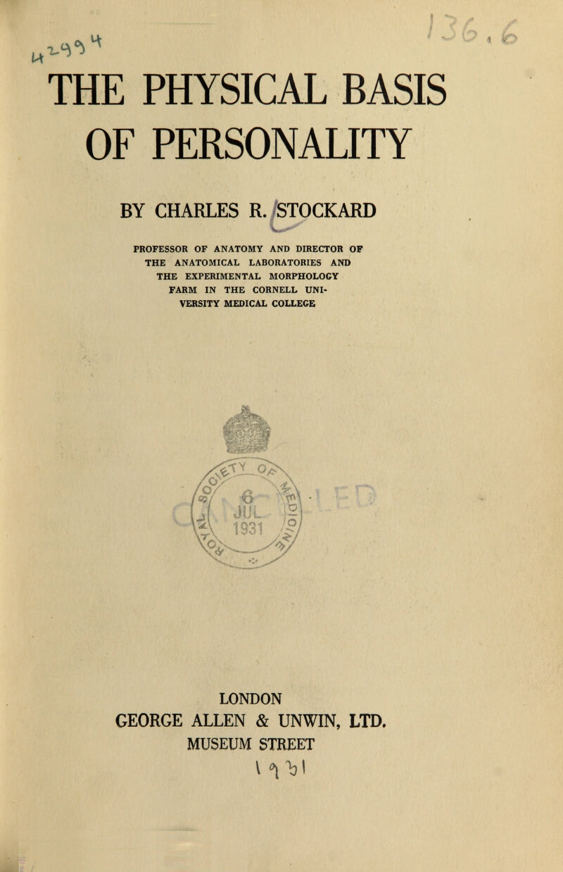 Й 1^6 THE PHYSICAL BASIS OF PERSONALITY BY CHARLES R. STOCKARD PROFESSOR OF ANATOMY AND DIRECTOR OF THE ANATOMICAL LABORATORIES AND THE EXPERIMENTAL MORPHOLOGY FARM IN THE CORNELL UNI¬ VERSITY MEDICAL COLLEGE LONDON GEORGE ALLEN & UNWIN, LTD. MUSEUM STREET I