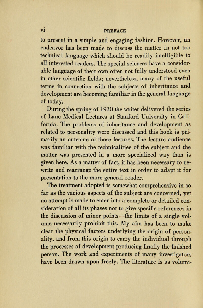 vi PREFACE to present in a simple and engaging fashion. However, an endeavor has been made to discuss the matter in not too technical language which should be readily intelligible to all interested readers. The special sciences have a consider¬ able language of their own often not fully understood even in other scientific fields; nevertheless, many of the useful terms in connection with the subjects of inheritance and development are becoming familiar in the general language of today. During the spring of 1930 the writer delivered the series of Lane Medical Lectures at Stanford University in Cali¬ fornia. The problems of inheritance and development as related to personality were discussed and this book is pri¬ marily an outcome of those lectures. The lecture audience was familiar with the technicalities of the subject and the matter was presented in a more specialized way than is given here. As a matter of fact, it has been necessary to re¬ write and rearrange the entire text in order to adapt it for presentation to the more general reader. The treatment adopted is somewhat comprehensive in so far as the various aspects of the subject are concerned, yet no attempt is made to enter into a complete or detailed con¬ sideration of all its phases nor to give specific references in the discussion of minor points—^the limits of a single vol¬ ume necessarily prohibit this. My aim has been to make clear the physical factors underlying the origin of person¬ ality, and from this origin to carry the individual through the processes of development producing finally the finished person. The work and experiments of many investigators have been drawn upon freely. The literature is as volumi-