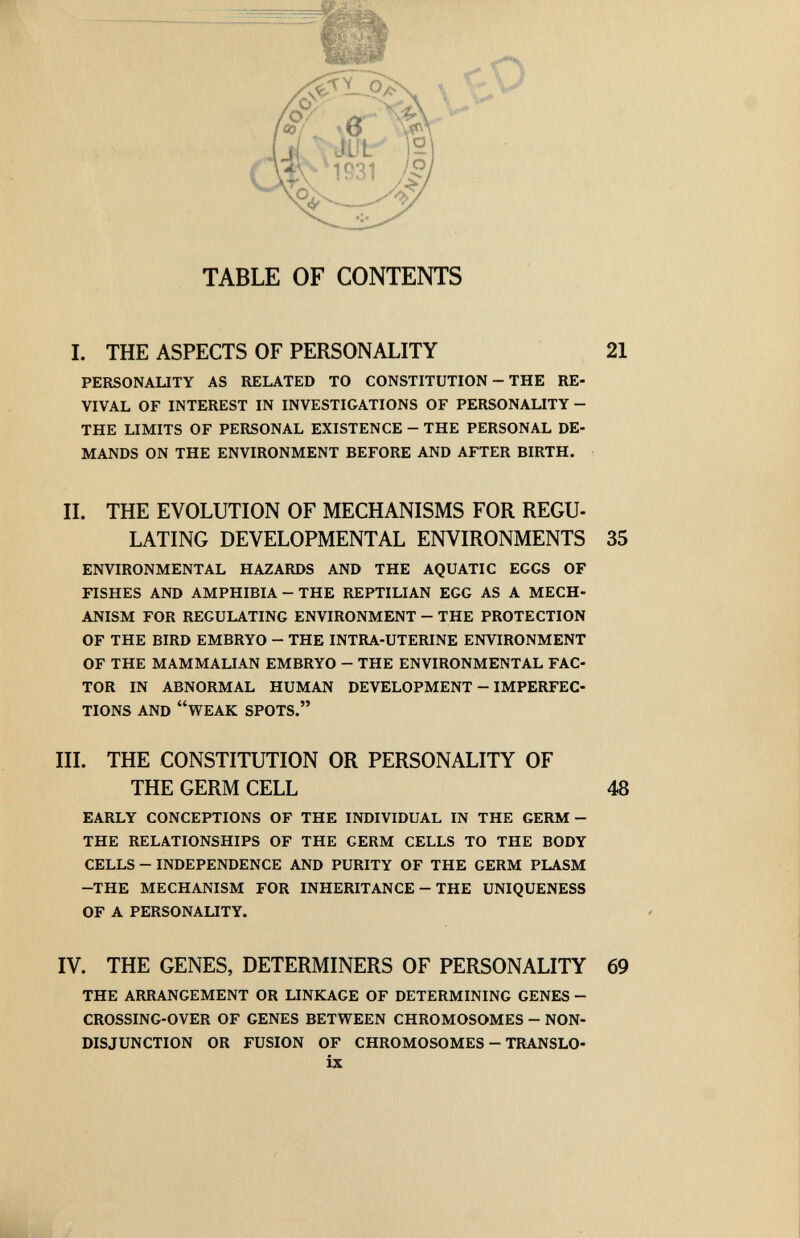 f'O TABLE OF CONTENTS I. THE ASPECTS OF PERSONALITY 21 PERSONAUTY AS RELATED TO CONSTITUTION - THE RE¬ VIVAL OF INTEREST IN INVESTIGATIONS OF PERSONALITY- THE LIMITS OF PERSONAL EXISTENCE - THE PERSONAL DE¬ MANDS ON THE ENVIRONMENT BEFORE AND AFTER BIRTH. IL THE EVOLUTION OF MECHANISMS FOR REGU¬ LATING DEVELOPMENTAL ENVIRONMENTS 35 ENVIRONMENTAL HAZARDS AND THE AQUATIC EGGS OF FISHES AND AMPHIBIA - THE REPTILIAN EGG AS A MECH¬ ANISM FOR REGULATING ENVIRONMENT - THE PROTECTION OF THE BIRD EMBRYO - THE INTRA-UTERINE ENVIRONMENT OF THE MAMMALIAN EMBRYO - THE ENVIRONMENTAL FAC¬ TOR IN ABNORMAL HUMAN DEVELOPMENT - IMPERFEC¬ TIONS AND WEAK SPOTS. III. THE CONSTITUTION OR PERSONALITY OF EARLY CONCEPTIONS OF THE INDIVIDUAL IN THE GERM - THE RELATIONSHIPS OF THE GERM CELLS TO THE BODY CELLS - INDEPENDENCE AND PURITY OF THE GERM PLASM -THE MECHANISM FOR INHERITANCE - THE UNIQUENESS OF A PERSONALITY. IV. THE GENES, DETERMINERS OF PERSONALITY 69 THE ARRANGEMENT OR LINKAGE OF DETERMINING GENES - CROSSING-OVER OF GENES BETWEEN CHROMOSOMES - NON¬ DISJUNCTION OR FUSION OF CHROMOSOMES - TRANSLO- ix THE GERM CELL 48