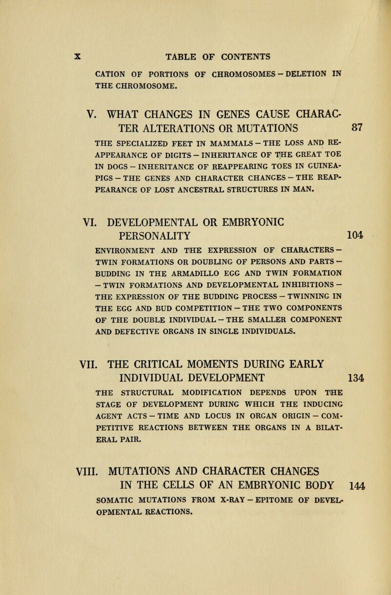 X TABLE OF CONTENTS CATION OF PORTIONS OF CHROMOSOMES - DELETION IN THE CHROMOSOME. V. WHAT CHANGES IN GENES CAUSE CHARAC¬ TER ALTERATIONS OR MUTATIONS 87 THE SPECIALIZED FEET IN MAMMALS - THE LOSS AND RE¬ APPEARANCE OF DIGITS - INHERITANCE OF THE GREAT TOE IN DOGS - INHERITANCE OF REAPPEARING TOES IN GUINEA- PIGS - THE GENES AND CHARACTER CHANGES - THE REAP¬ PEARANCE OF LOST ANCESTRAL STRUCTURES IN MAN. VI. DEVELOPMENTAL OR EMBRYONIC PERSONALITY 104 ENVIRONMENT AND THE EXPRESSION OF CHARACTERS- TWIN FORMATIONS OR DOUBLING OF PERSONS AND PARTS - BUDDING IN THE ARMADILLO EGG AND TWIN FORMATION - TWIN FORMATIONS AND DEVELOPMENTAL INHIBITIONS - THE EXPRESSION OF THE BUDDING PROCESS - TWINNING IN THE EGG AND BUD COMPETITION - THE TWO COMPONENTS OF THE DOUBLE INDIVIDUAL - THE SMALLER COMPONENT AND DEFECTIVE ORGANS IN SINGLE INDIVIDUALS. VII. THE CRITICAL MOMENTS DURING EARLY INDIVIDUAL DEVELOPMENT 134 THE STRUCTURAL MODIFICATION DEPENDS UPON THE STAGE OF DEVELOPMENT DURING WHICH THE INDUCING AGENT ACTS - TIME AND LOCUS IN ORGAN ORIGIN - COM¬ PETITIVE REACTIONS BETWEEN THE ORGANS IN A BILAT¬ ERAL PAIR. VIII. MUTATIONS AND CHARACTER CHANGES IN THE CELLS OF AN EMBRYONIC BODY 144 SOMATIC MUTATIONS FROM X-RAY - EPITOME OF DEVEL¬ OPMENTAL REACTIONS.