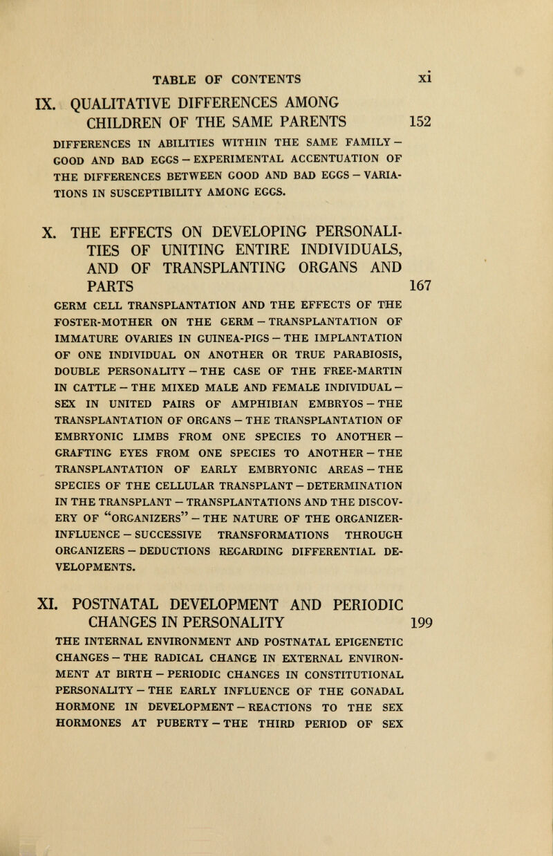 TABLE OF CONTENTS IX. QUALITATIVE DIFFERENCES AMONG CHILDREN OF THE SAME PARENTS DIFFERENCES IN ABILITIES WITHIN THE SAME FAMILY- GOOD AND BAD EGGS - EXPERIMENTAL ACCENTUATION OF THE DIFFERENCES BETWEEN GOOD AND BAD EGGS — VARIA¬ TIONS IN SUSCEPTIBILITY AMONG EGGS. X. THE EFFECTS ON DEVELOPING PERSONALI- TIES OF UNITING ENTIRE INDIVIDUALS, AND OF TRANSPLANTING ORGANS AND PARTS GERM CELL TRANSPLANTATION AND THE EFFECTS OF THE FOSTER-MOTHER ON THE GERM - TRANSPLANTATION OF IMMATURE OVARIES IN GUINEA-PIGS - THE IMPLANTATION OF ONE INDIVIDUAL ON ANOTHER OR TRUE PARABIOSIS, DOUBLE PERSONALITY - THE CASE OF THE FREE-MARTIN IN CATTLE - THE MIXED MALE AND FEMALE INDIVIDUAL - SEX IN UNITED PAIRS OF AMPHIBIAN EMBRYOS - THE TRANSPLANTATION OF ORGANS - THE TRANSPLANTATION OF EMBRYONIC LIMBS FROM ONE SPECIES TO ANOTHER- GRAFTING EYES FROM ONE SPECIES TO ANOTHER - THE TRANSPLANTATION OF EARLY EMBRYONIC AREAS - THE SPECIES OF THE CELLULAR TRANSPLANT - DETERMINATION IN THE TRANSPLANT - TRANSPLANTATIONS AND THE DISCOV¬ ERY OF ORGANIZERS - THE NATURE OF THE ORGANIZER- INFLUENCE - SUCCESSIVE TRANSFORMATIONS THROUGH ORGANIZERS - DEDUCTIONS REGARDING DIFFERENTIAL DE¬ VELOPMENTS. XI. POSTNATAL DEVELOPMENT AND PERIODIC CHANGES IN PERSONALITY THE INTERNAL ENVIRONMENT AND POSTNATAL EPIGENETIC CHANGES-THE RADICAL CHANGE IN EXTERNAL ENVIRON¬ MENT AT BIRTH - PERIODIC CHANGES IN CONSTITUTIONAL PERSONALITY - THE EARLY INFLUENCE OF THE GONADAL HORMONE IN DEVELOPMENT - REACTIONS TO THE SEX HORMONES AT PUBERTY - THE THIRD PERIOD OF SEX