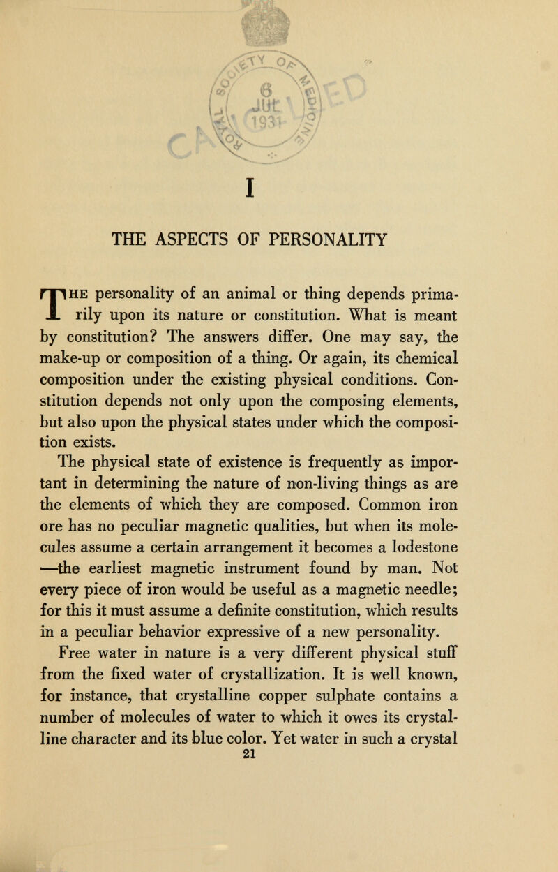 I THE ASPECTS OF PERSONALITY HE personality of an animal or thing depends prima¬ rily upon its nature or constitution. What is meant by constitution? The answers differ. One may say, the make-up or composition of a thing. Or again, its chemical composition under the existing physical conditions. Con¬ stitution depends not only upon the composing elements, but also upon the physical states under which the composi¬ tion exists. The physical state of existence is frequently as impor¬ tant in determining the nature of non-living things as are the elements of which they are composed. Common iron ore has no peculiar magnetic qualities, but when its mole¬ cules assume a certain arrangement it becomes a lodestone —^the earliest magnetic instrument found by man. Not every piece of iron would be useful as a magnetic needle; for this it must assume a definite constitution, which results in a peculiar behavior expressive of a new personality. Free water in nature is a very different physical stuff from the fixed water of crystallization. It is well known, for instance, that crystalline copper sulphate contains a number of molecules of water to which it owes its crystal¬ line character and its blue color. Yet water in such a crystal 21