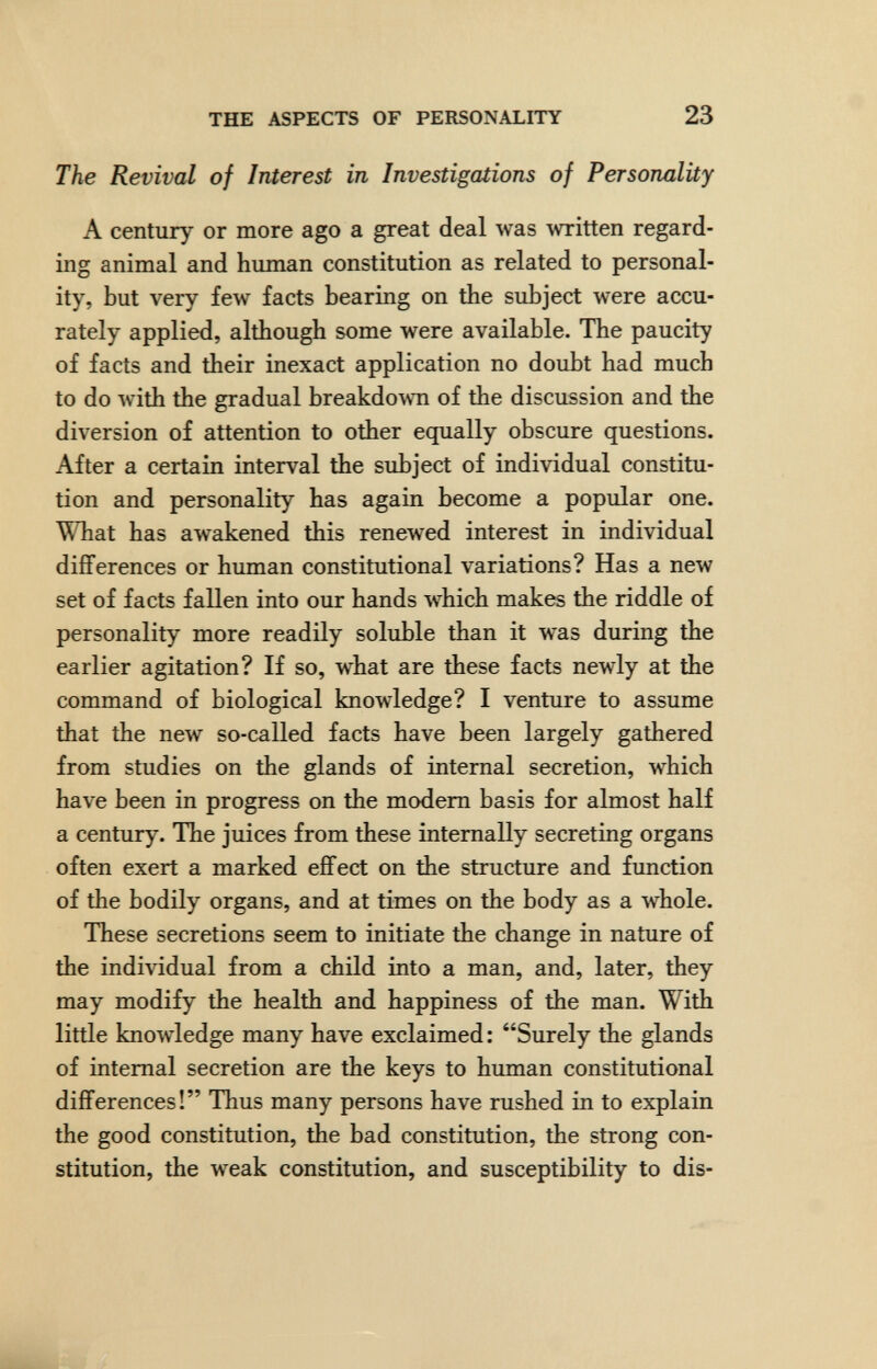 THE ASPECTS OF PERSONALITY 23 The Revival of Interest in Investigations of Personality A century or more ago a great deal was written regard¬ ing animal and human constitution as related to personal¬ ity, but very few facts bearing on the subject were accu¬ rately applied, although some were available. The paucity of facts and their inexact application no doubt had much to do лvith the gradual breakdown of the discussion and the diversion of attention to other equally obscure questions. After a certain interval the subject of individual constitu¬ tion and personality has again become a popular one. What has awakened this renewed interest in individual differences or human constitutional variations? Has a new set of facts fallen into our hands which makes the riddle of personality more readily soluble than it was during the earlier agitation? If so, what are these facts newly at the command of biological knowledge? I venture to assume that the new so-called facts have been largely gathered from studies on the glands of internal secretion, which have been in progress on the modem basis for almost half a century. The juices from these internally secreting organs often exert a marked effect on the structure and function of the bodily organs, and at times on the body as a whole. These secretions seem to initiate the change in nature of the individual from a child into a man, and, later, they may modify the health and happiness of the man. With little knowledge many have exclaimed : Surely the glands of internal secretion are the keys to human constitutional differences! Thus many persons have rushed in to explain the good constitution, the bad constitution, the strong con¬ stitution, the weak constitution, and susceptibility to dis-