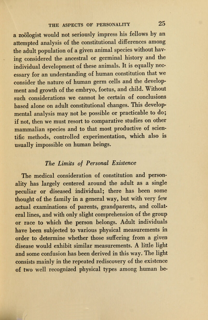 THE ASPECTS OF PERSONALITY 25 a zoologist would not seriously impress his fellows by an attempted analysis of the constitutional differences among the adult population of a given animal species without hav¬ ing considered the ancestral or germinal history and the individual development of these animals. It is equally nec¬ essary for an understanding of human constitution that we consider the nature of human germ cells and the develop¬ ment and growth of the embryo, foetus, and child. Without such considerations we cannot be certain of conclusions based alone on adult constitutional changes. This develop¬ mental analysis may not be possible or practicable to do; if not, then we must resort to comparative studies on other mammalian species and to that most productive of scien¬ tific methods, controlled experimentation, which also is usually impossible on human beings. The Limits of Personal Existence The medical consideration of constitution and person¬ ality has largely centered around the adult as a single peculiar or diseased individual; there has been some thought of the family in a general way, but with very few actual examinations of parents, grandparents, and collat¬ eral lines, and with only slight comprehension of the group or race to which the person belongs. Adult individuals have been subjected to various physical measurements in order to determine whether those suffering from a given disease would exhibit similar measurements. A little light and some confusion has been derived in this way. The light consists mainly in the repeated rediscovery of the existence of two well recognized physical types among human be-