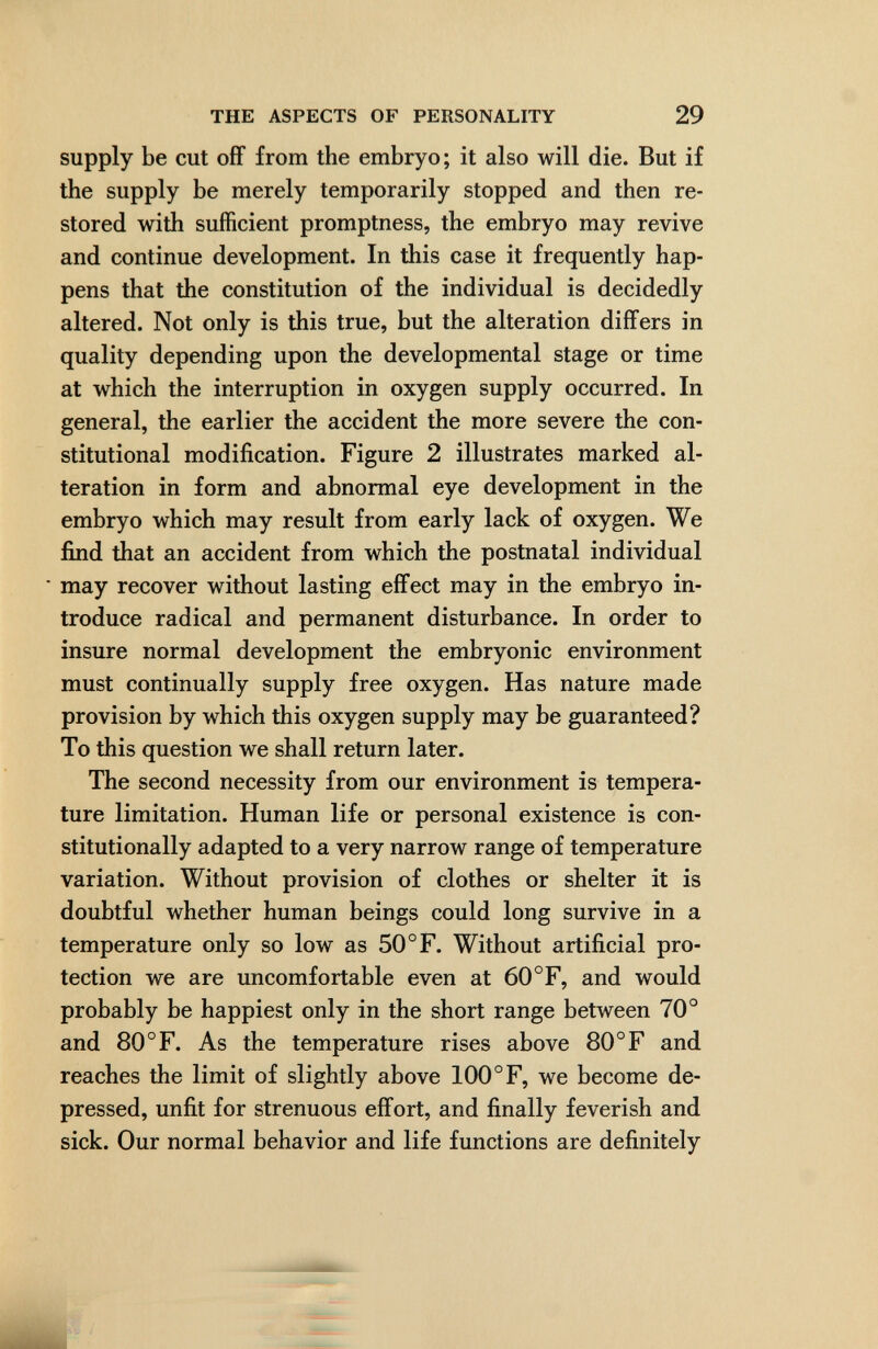 THE ASPECTS OF PERSONALITY 29 supply be cut off from the embryo; it also will die. But if the supply be merely temporarily stopped and then re¬ stored with sufficient promptness, the embryo may revive and continue development. In this case it frequently hap¬ pens that the constitution of the individual is decidedly altered. Not only is this true, but the alteration differs in quality depending upon the developmental stage or time at which the interruption in oxygen supply occurred. In general, the earlier the accident the more severe the con¬ stitutional modification. Figure 2 illustrates marked al¬ teration in form and abnormal eye development in the embryo which may result from early lack of oxygen. We find that an accident from which the postnatal individual may recover without lasting effect may in the embryo in¬ troduce radical and permanent disturbance. In order to insure normal development the embryonic environment must continually supply free oxygen. Has nature made provision by which this oxygen supply may be guaranteed? To this question we shall return later. The second necessity from our environment is tempera¬ ture limitation. Human life or personal existence is con¬ stitutionally adapted to a very narrow range of temperature variation. Without provision of clothes or shelter it is doubtful whether human beings could long survive in a temperature only so low as 50°F. Without artificial pro¬ tection we are uncomfortable even at 60°F, and would probably be happiest only in the short range between 70° and 80 °F. As the temperature rises above 80° F and reaches the limit of slightly above 100 °F, we become de¬ pressed, unfit for strenuous effort, and finally feverish and sick. Our normal behavior and life functions are definitely