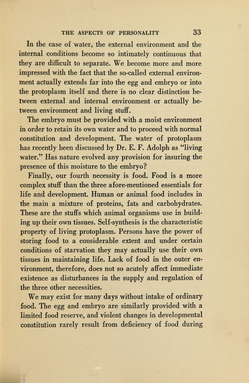 THE ASPECTS OF PERSONALITY 33 In the case of water, the external environment and the internal conditions become so intimately continuous that they are difficult to separate. We become more and more impressed with the fact that the so-called external environ¬ ment actually extends far into the egg and embryo or into the protoplasm itself and there is no clear distinction be¬ tween external and internal environment or actually be¬ tween environment and living stuff. The embryo must be provided with a moist environment in order to retain its own water and to proceed with normal constitution and development. The water of protoplasm has recently been discussed by Dr. E. F. Adolph as living water. Has nature evolved any provision for insuring the presence of this moisture to the embryo? Finally, our fourth necessity is food. Food is a more complex stuff than the three afore-mentioned essentials for life and development. Human or animal food includes in the main a mixture of proteins, fats and carbohydrates. These are the stuffs which animal organisms use in build¬ ing up their own tissues. Self-synthesis is the characteristic property of living protoplasm. Persons have the power of storing food to a considerable extent and under certain conditions of starvation they may actually use their own tissues in maintaining life. Lack of food in the outer en¬ vironment, therefore, does not so acutely affect immediate existence as disturbances in the supply and regulation of the three other necessities. We may exist for many days without intake of ordinary food. The egg and embryo are similarly provided with a limited food reserve, and violent changes in developmental constitution rarely result from deficiency of food during