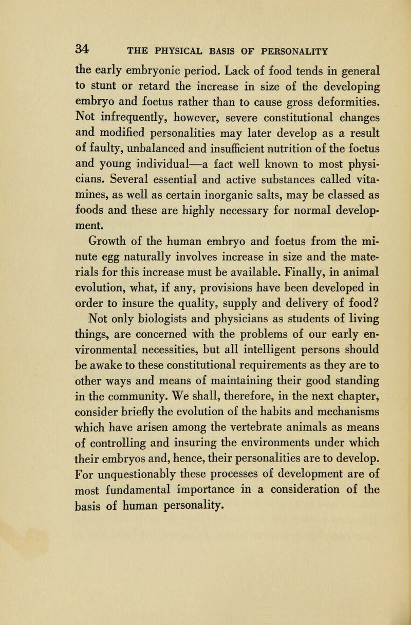 34 THE PHYSICAL BASIS OF PERSONALITY the early embryonic period. Lack of food tends in general to stunt or retard the increase in size of the developing embryo and foetus rather than to cause gross deformities. Not infrequently, however, severe constitutional changes and modified personalities may later develop as a result of faulty, imbalanced and insufficient nutrition of the foetus and young individual—a fact well known to most physi¬ cians. Several essential and active substances called vita- mines, as well as certain inorganic salts, may be classed as foods and these are highly necessary for normal develop¬ ment. Growth of the human embryo and foetus from the mi¬ nute egg naturally involves increase in size and the mate¬ rials for this increase must be available. Finally, in animal evolution, what, if any, provisions have been developed in order to insure the quality, supply and delivery of food? Not only biologists and physicians as students of living things, are concerned with the problems of our early en¬ vironmental necessities, but all intelligent persons should be awake to these constitutional requirements as they are to other ways and means of maintaining their good standing in the community. We shall, therefore, in the next chapter, consider briefly the evolution of the habits and mechanisms which have arisen among the vertebrate animals as means of controlling and insuring the environments under which their embryos and, hence, their personalities are to develop. For unquestionably these processes of development are of most fundamental importance in a consideration of the basis of human personality.