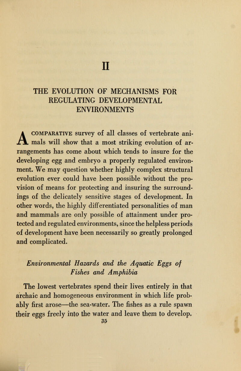 II THE EVOLUTION OF MECHANISMS FOR REGULATING DEVELOPMENTAL ENVIRONMENTS A COMPARATIVE survey of all classes of vertebrate ani¬ mals will show that a most striking evolution of ar¬ rangements has come about which tends to insure for the developing egg and embryo a properly regulated environ¬ ment. We may question whether highly complex structural evolution ever could have been possible without the pro¬ vision of means for protecting and insuring the surround¬ ings of the delicately sensitive stages of development. In other words, the highly differentiated personalities of man and mammals are only possible of attainment under pro¬ tected and regulated environments, since the helpless periods of development have been necessarily so greatly prolonged and complicated. Environmental Hazards and the Aquatic Eggs of Fishes and Amphibia The lowest vertebrates spend their lives entirely in that archaic and homogeneous environment in which life prob¬ ably first arose—^the sea-water. The fishes as a rule spawn their eggs freely into the water and leave them to develop. 35