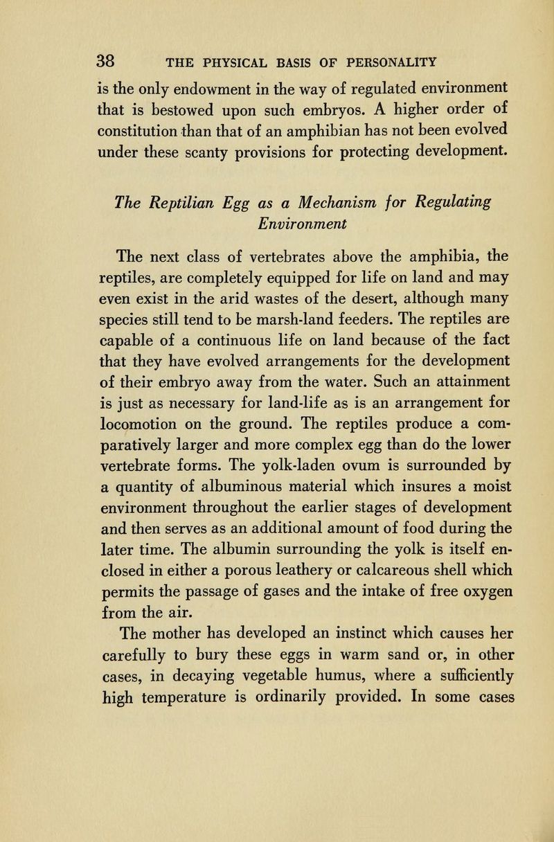 38 THE PHYSICAL BASIS OF PERSONALITY is the only endowment in the way of regulated environment that is bestowed upon such embryos. A higher order of constitution than that of an amphibian has not been evolved under these scanty provisions for protecting development. The Reptilian Egg as a Mechanism for Regulating Environment The next class of vertebrates above the amphibia, the reptiles, are completely equipped for life on land and may even exist in the arid wastes of the desert, although many species still tend to be marsh-land feeders. The reptiles are capable of a continuous life on land because of the fact that they have evolved arrangements for the development of their embryo away from the water. Such an attainment is just as necessary for land-life as is an arrangement for locomotion on the ground. The reptiles produce a com¬ paratively larger and more complex egg than do the lower vertebrate forms. The yolk-laden ovum is surrounded by a quantity of albuminous material which insures a moist environment throughout the earlier stages of development and then serves as an additional amount of food during the later time. The albumin surrounding the yolk is itself en¬ closed in either a porous leathery or calcareous shell which permits the passage of gases and the intake of free oxygen from the air. The mother has developed an instinct which causes her carefully to bury these eggs in warm sand or, in other cases, in decaying vegetable humus, where a sufficiently high temperature is ordinarily provided. In some cases