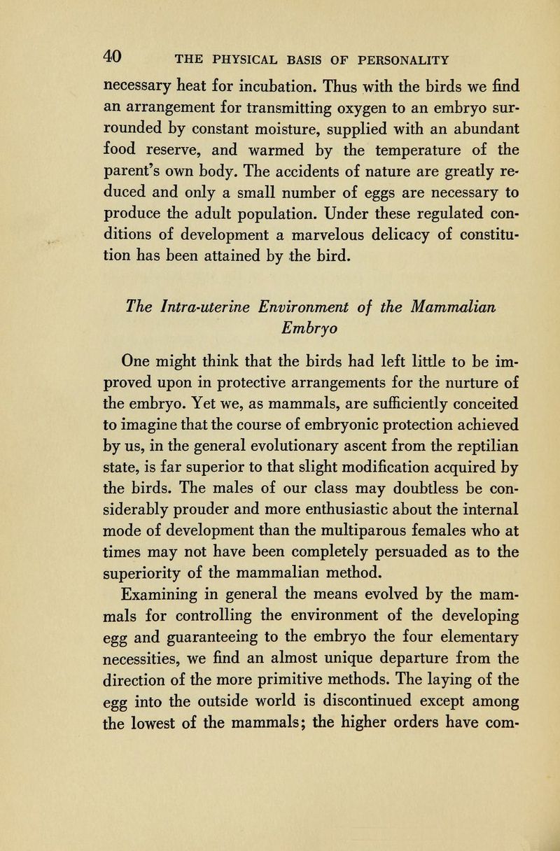 40 THE PHYSICAL BASIS OF PERSONALITY necessary heat for incubation. Thus with the birds we find an arrangement for transmitting oxygen to an embryo sur¬ rounded by constant moisture, supplied with an abundant food reserve, and warmed by the temperature of the parent's own body. The accidents of nature are greatly re¬ duced and only a small number of eggs are necessary to produce the adult population. Under these regulated con¬ ditions of development a marvelous delicacy of constitu¬ tion has been attained by the bird. The Intra-uterine Environment of the Mammalian Embryo One might think that the birds had left little to be im¬ proved upon in protective arrangements for the nurture of the embryo. Yet we, as mammals, are sufficiently conceited to imagine that the course of embryonic protection achieved by us, in the general evolutionary ascent from the reptilian state, is far superior to that slight modification acquired by the birds. The males of our class may doubtless be con¬ siderably prouder and more enthusiastic about the internal mode of development than the multiparous females who at times may not have been completely persuaded as to the superiority of the mammalian method. Examining in general the means evolved by the mam¬ mals for controlling the environment of the developing egg and guaranteeing to the embryo the four elementary necessities, we find an almost unique departure from the direction of the more primitive methods. The laying of the egg into the outside world is discontinued except among the lowest of the mammals; the higher orders have com-