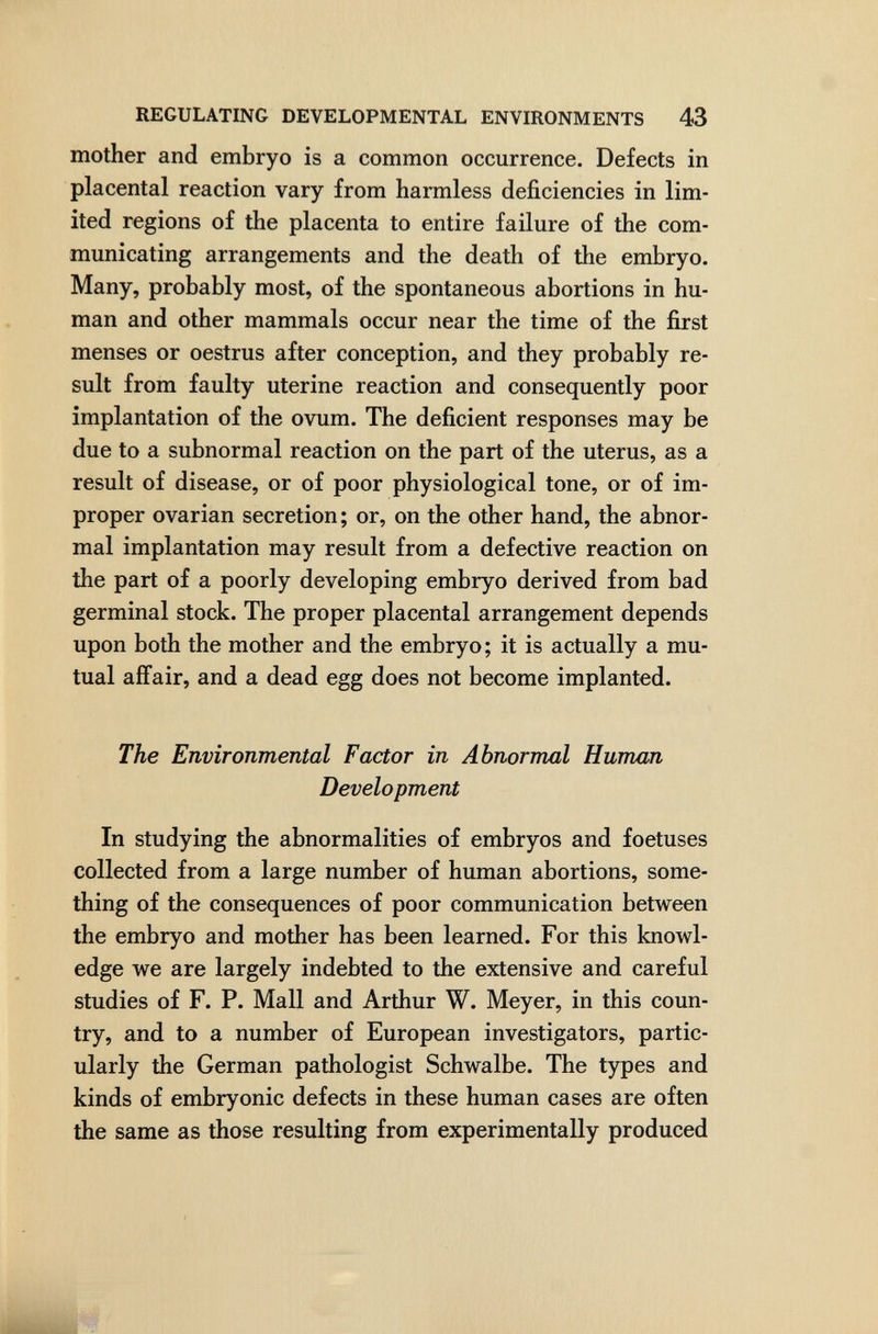 REGULATING DEVELOPMENTAL ENVIRONMENTS 43 mother and embryo is a common occurrence. Defects in placental reaction vary from harmless deficiencies in lim¬ ited regions of the placenta to entire failure of the com¬ municating arrangements and the death of the embryo. Many, probably most, of the spontaneous abortions in hu¬ man and other mammals occur near the time of the first menses or oestrus after conception, and they probably re¬ sult from faulty uterine reaction and consequently poor implantation of the ovum. The deficient responses may be due to a subnormal reaction on the part of the uterus, as a result of disease, or of poor physiological tone, or of im¬ proper ovarian secretion ; or, on the other hand, the abnor¬ mal implantation may result from a defective reaction on the part of a poorly developing embryo derived from bad germinal stock. The proper placental arrangement depends upon both the mother and the embryo; it is actually a mu¬ tual affair, and a dead egg does not become implanted. The Environmental Factor in Abnormal Human Development In studying the abnormalities of embryos and foetuses collected from a large number of human abortions, some¬ thing of the consequences of poor communication between the embryo and mother has been learned. For this knowl¬ edge we are largely indebted to the extensive and careful studies of F. P. Mall and Arthur W. Meyer, in this coun¬ try, and to a number of European investigators, partic¬ ularly the German pathologist Schwalbe. The types and kinds of embryonic defects in these human cases are often the same as those resulting from experimentally produced