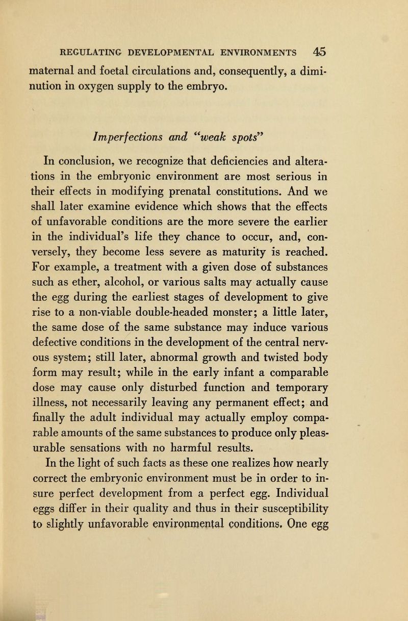 REGULATING DEVELOPMENTAL ENVIRONMENTS 45 maternal and foetal circulations and, consequently, a dimi¬ nution in oxygen supply to the embryo. Imperfections and *^weak spots'* In conclusion, we recognize that deficiencies and altera¬ tions in the embryonic environment are most serious in their effects in modifying prenatal constitutions. And we shall later examine evidence which shows that the effects of unfavorable conditions are the more severe the earlier in the individual's life they chance to occur, and, con¬ versely, they become less severe as maturity is reached. For example, a treatment with a given dose of substances such as ether, alcohol, or various salts may actually cause the egg during the earliest stages of development to give rise to a non-viable double-headed monster; a little later, the same dose of the same substance may induce various defective conditions in the development of the central nerv¬ ous system; still later, abnormal growth and twisted body form may result; while in the early infant a comparable dose may cause only disturbed function and temporary illness, not necessarily leaving any permanent effect; and finally the adult individual may actually employ compa¬ rable amounts of the same substances to produce only pleas¬ urable sensations with no harmful results. In the light of such facts as these one realizes how nearly correct the embryonic environment must be in order to in¬ sure perfect development from a perfect egg. Individual eggs differ in their quality and thus in their susceptibility to slightly unfavorable environmental conditions. One egg