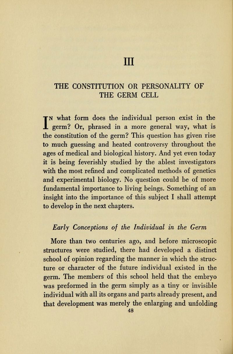 III THE CONSTITUTION OR PERSONALITY OF THE GERM CELL IN what form does the individual person exist in the germ? Or, phrased in a more general way, what is the constitution of the germ? This question has given rise to much guessing and heated controversy throughout the ages of medical and biological history. And yet even today it is being feverishly studied by the ablest investigators with the most refined and complicated methods of genetics and experimental biology. No question could be of more fundamental importance to living beings. Something of an insight into the importance of this subject I shall attempt to develop in the next chapters. Early Conceptions of the Individual in the Germ More than two centuries ago, and before microscopic structures were studied, there had developed a distinct school of opinion regarding the manner in which the struc¬ ture or character of the future individual existed in the germ. The members of this school held that the embryo was preformed in the germ simply as a tiny or invisible individual with all its organs and parts already present, and that development was merely the enlarging and unfolding 48