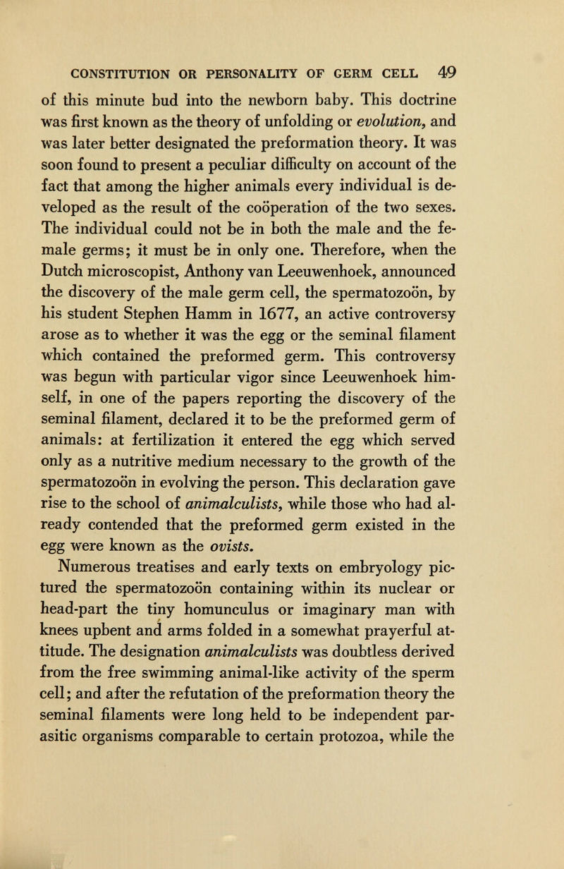 CONSTITUTION OR PERSONALITY OF GERM CELL 49 of this minute bud into the newborn baby. This doctrine was first known as the theory of unfolding or evolution^ and was later better designated the preformation theory. It was soon found to present a peculiar difficulty on account of the fact that among the higher animals every individual is de¬ veloped as the result of the cooperation of the two sexes. The individual could not be in both the male and the fe¬ male germs; it must be in only one. Therefore, when the Dutch microscopist, Anthony van Leeuwenhoek, announced the discovery of the male germ cell, the spermatozoon, by his student Stephen Hamm in 1677, an active controversy arose as to whether it was the egg or the seminal filament which contained the preformed germ. This controversy was begun with particular vigor since Leeuwenhoek him¬ self, in one of the papers reporting the discovery of the seminal filament, declared it to be the preformed germ of animals: at fertilization it entered the egg which served only as a nutritive medium necessary to the growth of the spermatozoon in evolving the person. This declaration gave rise to the school of animalculists, while those who had al¬ ready contended that the preformed germ existed in the egg were known as the ovists. Numerous treatises and early texts on embryology pic¬ tured the spermatozoon containing within its nuclear or head-part the tiny homunculus or imaginary man with knees upbent and arms folded in a somewhat prayerful at¬ titude. The designation animalculists was doubtless derived from the free swimming animal-like activity of the sperm cell; and after the refutation of the preformation theory the seminal filaments were long held to be independent par¬ asitic organisms comparable to certain protozoa, while the