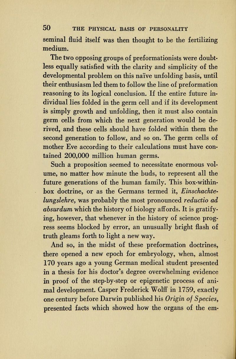 50 THE PHYSICAL BASIS OF PERSONALITY seminal fluid itself was then thought to be the fertilizing medium. The two opposing groups of preformationists were doubt¬ less equally satisfied with the clarity and simplicity of the developmental problem on this naïve unfolding basis, until their enthusiasm led them to follow the line of preformation reasoning to its logical conclusion. If the entire future in¬ dividual lies folded in the germ cell and if its development is simply growth and unfolding, then it must also contain germ cells from which the next generation would be de¬ rived, and these cells should have folded within them the second generation to follow, and so on. The germ cells of mother Eve according to their calculations must have con¬ tained 200,000 million human germs. Such a proposition seemed to necessitate enormous vol¬ ume, no matter how minute the buds, to represent all the future generations of the human family. This box-within- box doctrine, or as the Germans termed it, Einschachte- lungslehre, was probably the most pronounced reductio ad absurdum which the history of biology affords. It is gratify¬ ing, however, that whenever in the history of science prog¬ ress seems blocked by error, an unusually bright flash of truth gleams forth to light a new way. And so, in the midst of these preformation doctrines, there opened a new epoch for embryology, when, almost 170 years ago a young German medical student presented in a thesis for his doctor's degree overwhelming evidence in proof of the step-by-step or epigenetic process of ani¬ mal development. Casper Frederick Wölfl in 1759, exactly one century before Darwin published his Origin of Species, presented facts which showed how the organs of the em-