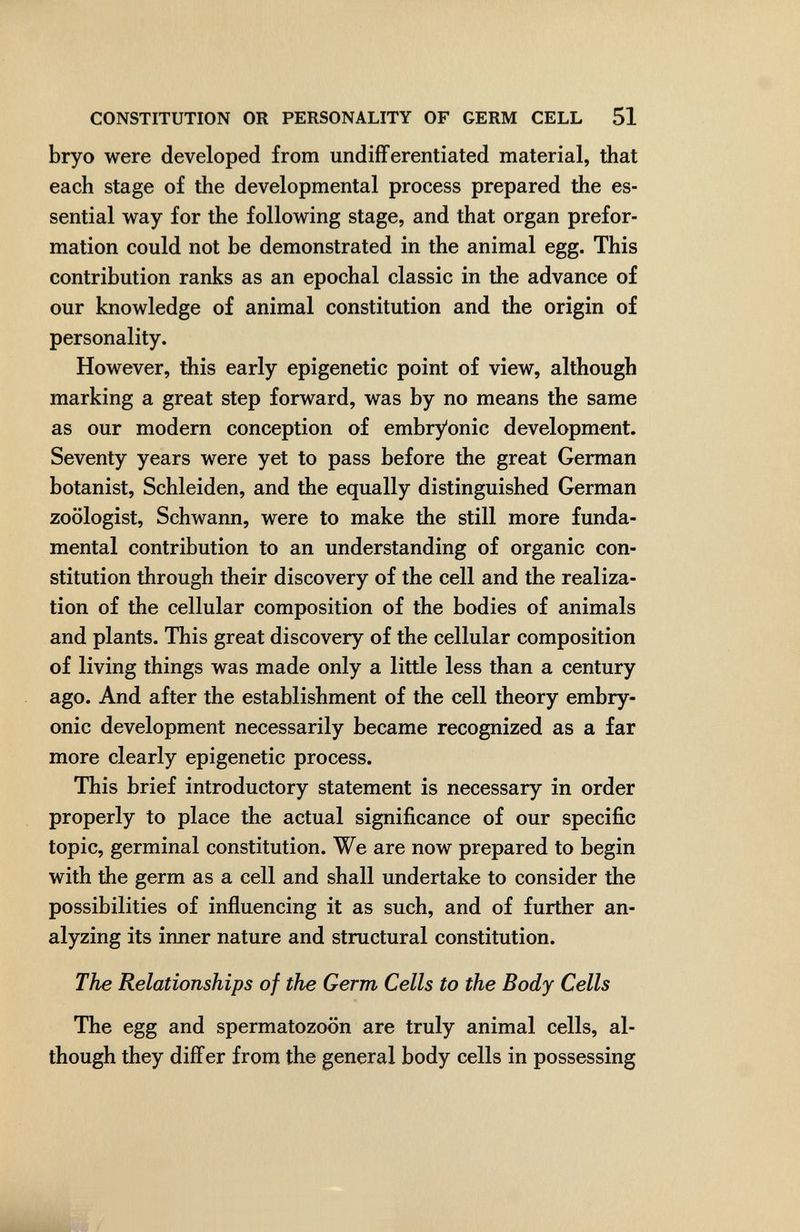 CONSTITUTION OR PERSONALITY OF GERM CELL 51 bryo were developed from undifferentiated material, that each stage of the developmental process prepared the es¬ sential way for the following stage, and that organ prefor¬ mation could not be demonstrated in the animal egg. This contribution ranks as an epochal classic in the advance of our knowledge of animal constitution and the origin of personality. However, this early epigenetic point of view, although marking a great step forward, was by no means the same as our modern conception of embryonic development. Seventy years were yet to pass before the great German botanist, Schleiden, and the equally distinguished German zoologist, Schwann, were to make the still more funda¬ mental contribution to an understanding of organic con¬ stitution through their discovery of the cell and the realiza¬ tion of the cellular composition of the bodies of animals and plants. This great discovery of the cellular composition of living things was made only a little less than a century ago. And after the establishment of the cell theory embry¬ onic development necessarily became recognized as a far more clearly epigenetic process. This brief introductory statement is necessary in order properly to place the actual significance of our specific topic, germinal constitution. We are now prepared to begin with the germ as a cell and shall undertake to consider the possibilities of influencing it as such, and of further an¬ alyzing its inner nature and structural constitution. The Relationships of the Germ Cells to the Body Cells The egg and spermatozoon are truly animal cells, al¬ though they differ from the general body cells in possessing