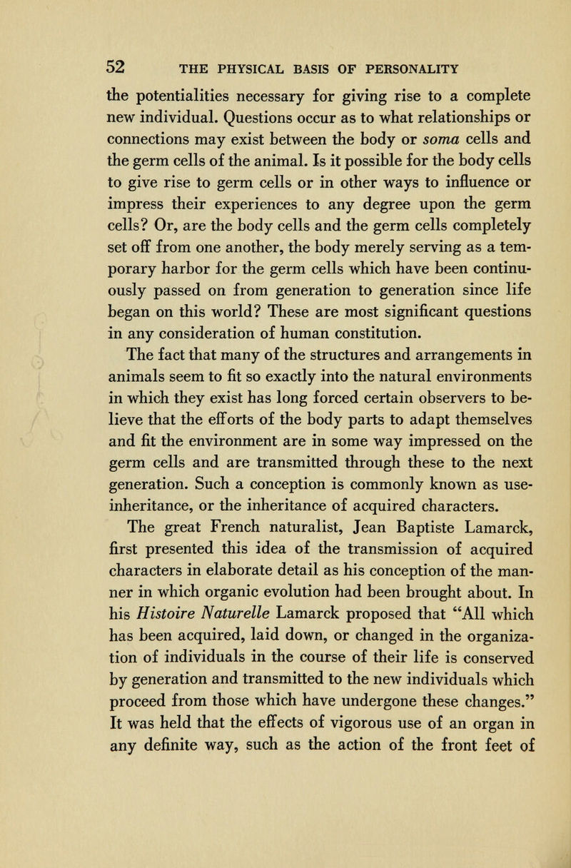 52 THE PHYSICAL BASIS OF PERSONALITY the potentialities necessary for giving rise to a complete new individual. Questions occur as to what relationships or connections may exist between the body or soma cells and the germ cells of the animal. Is it possible for the body cells to give rise to germ cells or in other ways to influence or impress their experiences to any degree upon the germ cells? Or, are the body cells and the germ cells completely set off from one another, the body merely serving as a tem¬ porary harbor for the germ cells which have been continu¬ ously passed on from generation to generation since life began on this world? These are most significant questions in any consideration of human constitution. The fact that many of the structures and arrangements in animals seem to fit so exactly into the natural environments in which they exist has long forced certain observers to be¬ lieve that the efí'orts of the body parts to adapt themselves and fit the environment are in some way impressed on the germ cells and are transmitted through these to the next generation. Such a conception is commonly known as use- inheritance, or the inheritance of acquired characters. The great French naturalist, Jean Baptiste Lamarck, first presented this idea of the transmission of acquired characters in elaborate detail as his conception of the man¬ ner in which organic evolution had been brought about. In his Histoire Naturelle Lamarck proposed that All which has been acquired, laid down, or changed in the organiza¬ tion of individuals in the course of their life is conserved by generation and transmitted to the new individuals which proceed from those which have undergone these changes. It was held that the effects of vigorous use of an organ in any definite way, such as the action of the front feet of
