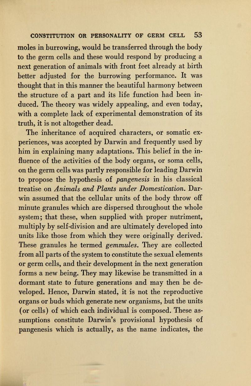 CONSTITUTION OR PERSONALITY OF GERM CELL 53 moles in burrowing, would be transferred through the body to the germ cells and these would respond by producing a next generation of animals with front feet already at birth better adjusted for the burrowing performance. It was thought that in this manner the beautiful harmony between the structure of a part and its life function had been in¬ duced. The theory was widely appealing, and even today, with a complete lack of experimental demonstration of its truth, it is not altogether dead. The inheritance of acquired characters, or somatic ex¬ periences, was accepted by Darwin and frequently used by him in explaining many adaptations. This belief in the in¬ fluence of the activities of the body organs, or soma cells, on the germ cells was partly responsible for leading Darwin to propose the hypothesis of pangenesis in his classical treatise on Animals and Plants under Domestication. Dar¬ win assumed that the cellular units of the body throw off minute granules which are dispersed throughout the whole system; that these, when supplied with proper nutriment, multiply by self-division and are ultimately developed into units like those from which they were originally derived. These granules he termed gemmules. They are collected from all parts of the system to constitute the sexual elements or germ cells, and their development in the next generation forms a new being. They may likewise be transmitted in a dormant state to future generations and may then be de¬ veloped. Hence, Darwin stated, it is not the reproductive organs or buds which generate new organisms, but the units (or cells) of which each individual is composed. These as¬ sumptions constitute Darwin's provisional hypothesis of pangenesis which is actually, as the name indicates, the