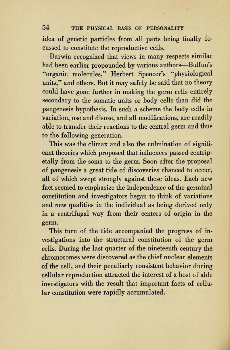 54 THE PHYSICAL BASIS OF PERSONALITY idea of genetic particles from all parts being finally fo- cussed to constitute the reproductive cells. Darwin recognized that views in many respects similar had been earlier propounded by various authors—Buifon's organic molecules, Herbert Spencer's physiological units, and others. But it may safely be said that no theory could have gone further in making the germ cells entirely secondary to the somatic units or body cells than did the pangenesis hypothesis. In such a scheme the body cells in variation, use and disuse, and all modifications, are readily able to transfer their reactions to the central germ and thus to the following generation. Ibis was the climax and also the culmination of signifi¬ cant theories which proposed that influences passed centrip- etally from the soma to the germ. Soon after the proposal of pangenesis a great tide of discoveries chanced to occur, all of which swept strongly against these ideas. Each new fact seemed to emphasize the independence of the germinal constitution and investigators began to think of variations and new qualities in the individual as being derived only in a centrifugal way from their centers of origin in the germ. This tum of the tide accompanied the progress of in¬ vestigations into the structural constitution of the germ cells. During the last quarter of the nineteenth century the chromosomes were discovered as the chief nuclear elements of the cell, and their peculiarly consistent behavior during cellular reproduction attracted the interest of a host of able investigators with the result that important facts of cellu¬ lar constitution were rapidly accumulated.