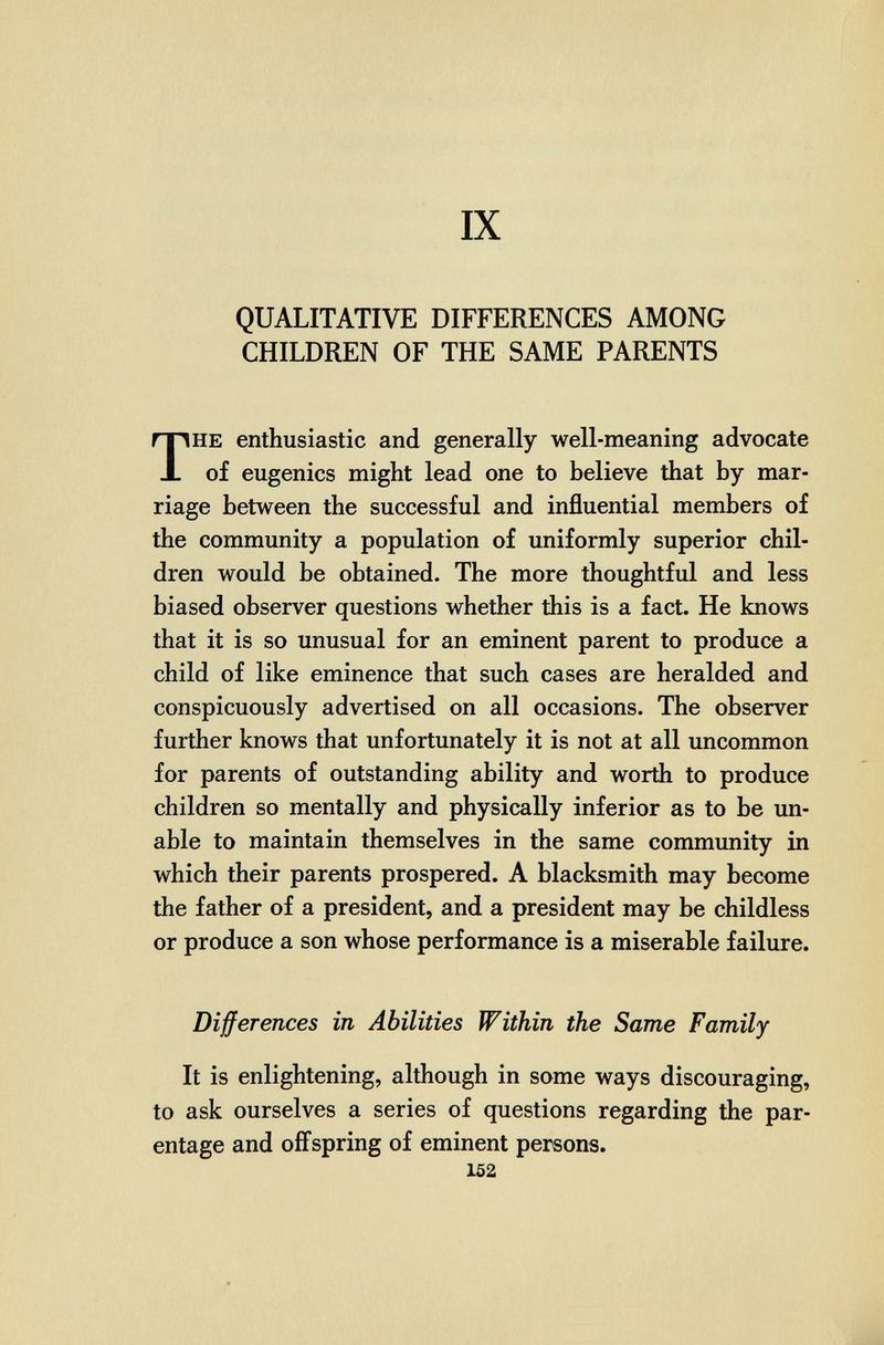 ■ ч í ■ 'I IX QUALITATIVE DIFFERENCES AMONG CHILDREN OF THE SAME PARENTS THE enthusiastic and generally well-meaning advocate of eugenics might lead one to believe that by mar¬ riage between the successful and influential members of the community a population of uniformly superior chil¬ dren would be obtained. The more thoughtful and less biased observer questions whether this is a fact. He knows that it is so unusual for an eminent parent to produce a child of like eminence that such cases are heralded and conspicuously advertised on all occasions. The observer further knows that unfortunately it is not at all uncommon for parents of outstanding ability and worth to produce children so mentally and physically inferior as to be un¬ able to maintain themselves in the same community in which their parents prospered. A blacksmith may become the father of a president, and a president may be childless or produce a son whose performance is a miserable failure. Differences in Abilities Within the Same Family It is enlightening, although in some ways discouraging, to ask ourselves a series of questions regarding the par¬ entage and offspring of eminent persons. 152 *