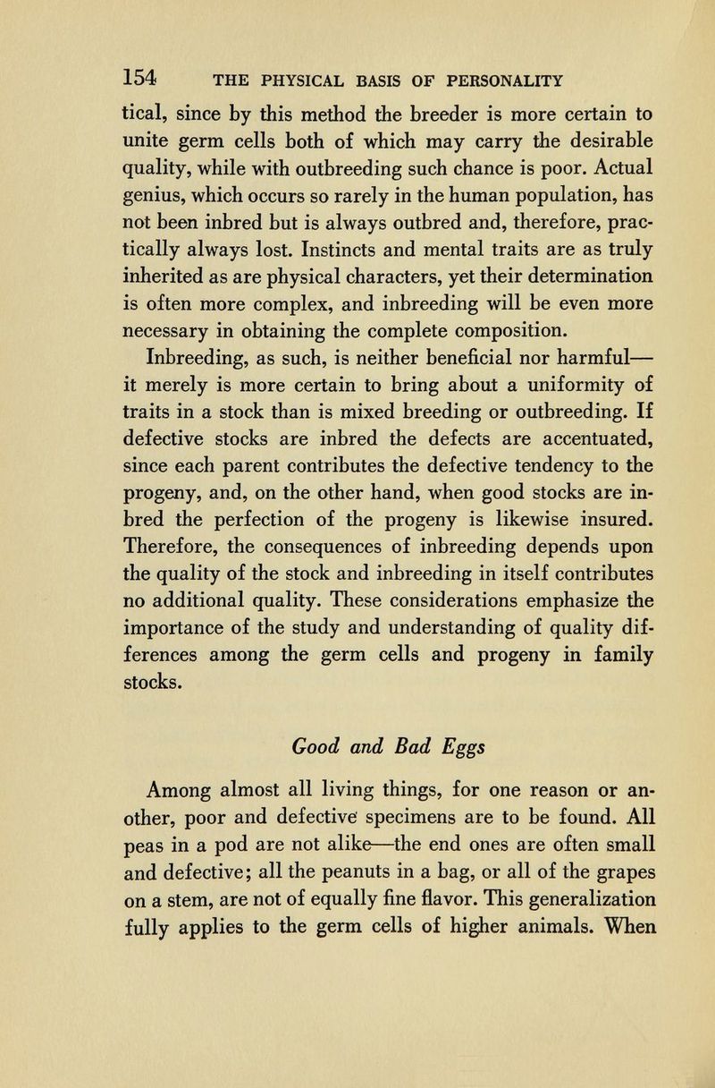 154 THE PHYSICAL BASIS OF PERSONALITY tical, since by this method the breeder is more certain to unite germ cells both of which may carry the desirable quality, while with outbreeding such chance is poor. Actual genius, which occurs so rarely in the human population, has not been inbred but is always outbred and, therefore, prac¬ tically always lost. Instincts and mental traits are as truly inherited as are physical characters, yet their determination is often more complex, and inbreeding will be even more necessary in obtaining the complete composition. Inbreeding, as such, is neither beneficial nor harmful— it merely is more certain to bring about a uniformity of traits in a stock than is mixed breeding or outbreeding. If defective stocks are inbred the defects are accentuated, since each parent contributes the defective tendency to the progeny, and, on the other hand, when good stocks are in¬ bred the perfection of the progeny is likewise insured. Therefore, the consequences of inbreeding depends upon the quality of the stock and inbreeding in itself contributes no additional quality. These considerations emphasize the importance of the study and understanding of quality dif¬ ferences among the germ cells and progeny in family stocks. Good and Bad Eggs Among almost all living things, for one reason or an¬ other, poor and defective' specimens are to be found. All peas in a pod are not alike—the end ones are often small and defective; all the peanuts in a bag, or all of the grapes on a stem, are not of equally fine flavor. This generalization fully applies to the germ cells of higher animals. When