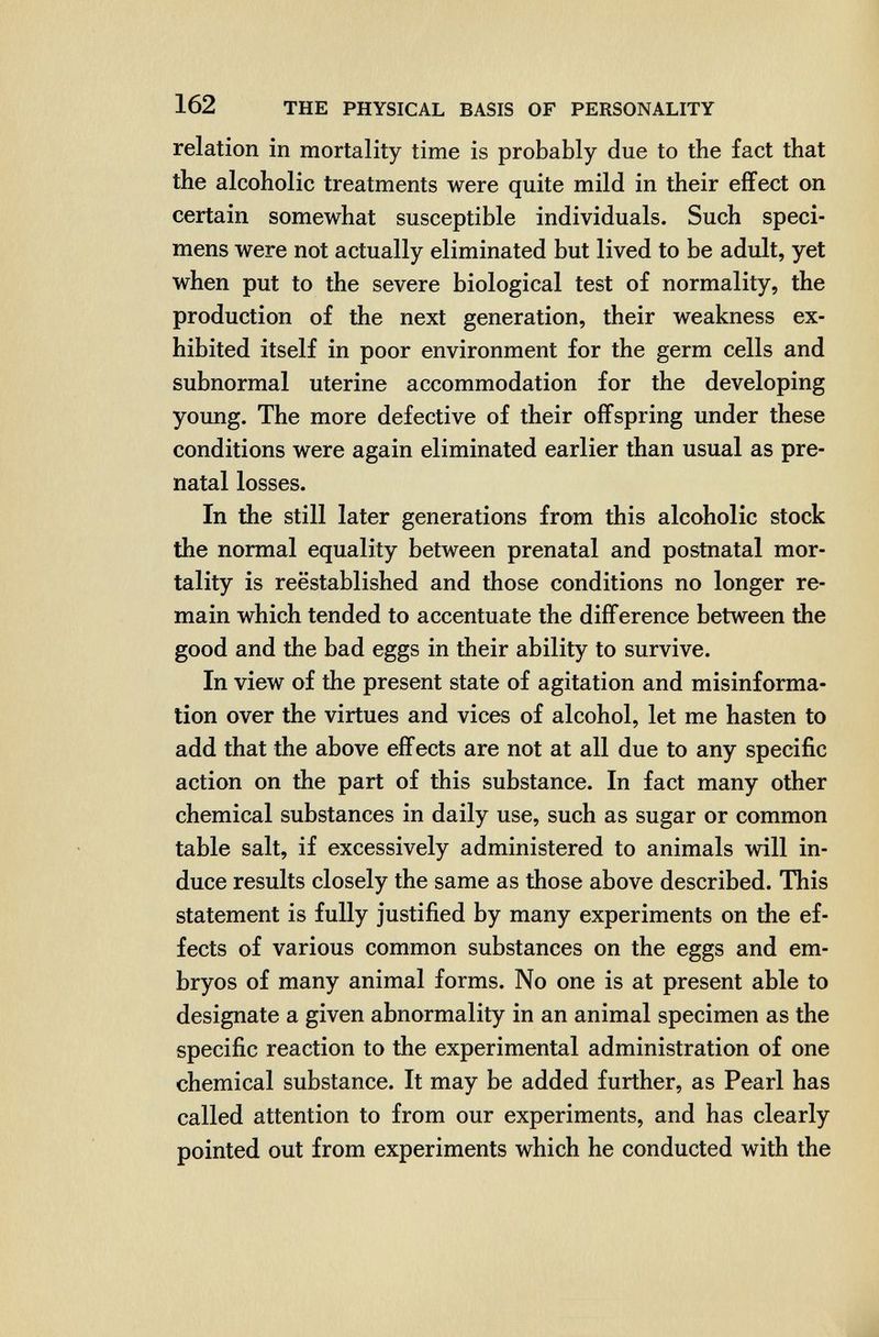 162 THE PHYSICAL BASIS OF PERSONALITY relation in mortality time is probably due to the fact that the alcoholic treatments were quite mild in their eflfect on certain somewhat susceptible individuals. Such speci¬ mens were not actually eliminated but lived to be adult, yet when put to the severe biological test of normality, the production of the next generation, their weakness ex¬ hibited itself in poor environment for the germ cells and subnormal uterine accommodation for the developing young. The more defective of their offspring under these conditions were again eliminated earlier than usual as pre¬ natal losses. In the still later generations from this alcoholic stock the normal equality between prenatal and postnatal mor¬ tality is reëstablished and those conditions no longer re¬ main which tended to accentuate the difference between the good and the bad eggs in their ability to survive. In view of the present state of agitation and misinforma¬ tion over the virtues and vices of alcohol, let me hasten to add that the above effects are not at all due to any specific action on the part of this substance. In fact many other chemical substances in daily use, such as sugar or common table salt, if excessively administered to animals will in¬ duce results closely the same as those above described. This statement is fully justified by many experiments on the ef¬ fects of various common substances on the eggs and em¬ bryos of many animal forms. No one is at present able to designate a given abnormality in an animal specimen as the specific reaction to the experimental administration of one chemical substance. It may be added further, as Pearl has called attention to from our experiments, and has clearly pointed out from experiments which he conducted with the