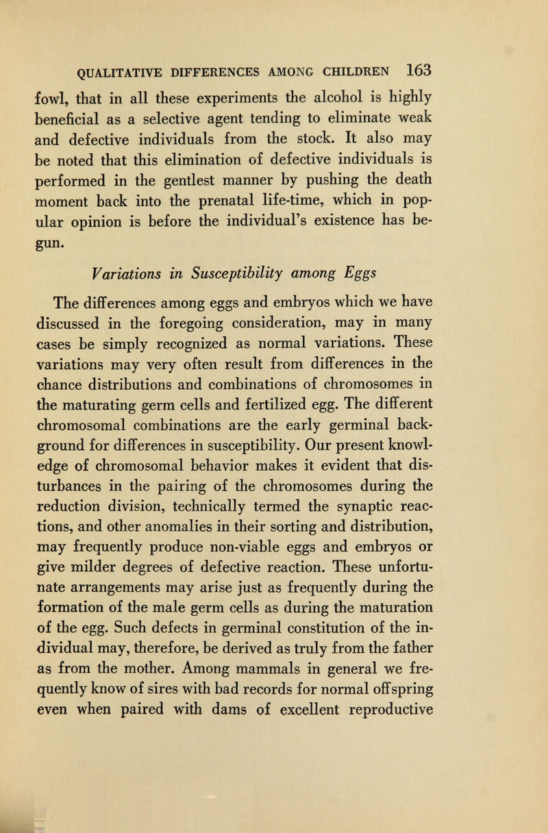 QUALITATIVE DIFFERENCES AMONG CHILDREN 163 fowl, that in all these experiments the alcohol is highly beneficial as a selective agent tending to eliminate weak and defective individuals from the stock. It also may be noted that this elimination of defective individuals is performed in the gentlest manner by pushing the death moment back into the prenatal life-time, which in pop¬ ular opinion is before the individual's existence has be¬ gun. Variations in Susceptibility among Eggs The differences among eggs and embryos which we have discussed in the foregoing consideration, may in many cases be simply recognized as normal variations. These variations may very often result from differences in the chance distributions and combinations of chromosomes in the maturating germ cells and fertilized egg. The different chromosomal combinations are the early germinal back¬ ground for differences in susceptibility. Our present knowl¬ edge of chromosomal behavior makes it evident that dis¬ turbances in the pairing of the chromosomes during the reduction division, technically termed the synaptic reac¬ tions, and other anomalies in their sorting and distribution, may frequently produce non-viable eggs and embryos or give milder degrees of defective reaction. These unfortu¬ nate arrangements may arise just as frequently during the formation of the male germ cells as during the maturation of the egg. Such defects in germinal constitution of the in¬ dividual may, therefore, be derived as truly from the father as from the mother. Among mammals in general we fre¬ quently know of sires with bad records for normal offspring even when paired with dams of excellent reproductive