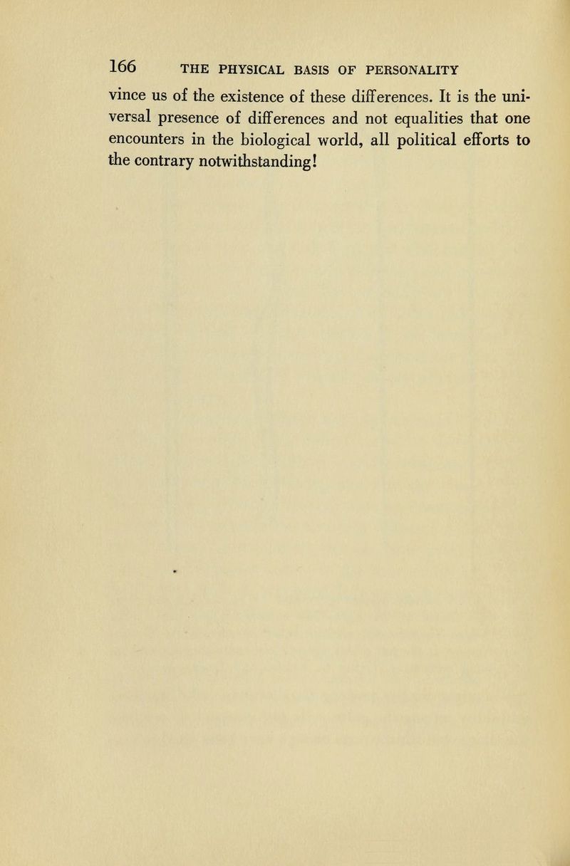 166 THE PHYSICAL BASIS OF PERSONALITY vince us of the existence of these differences. It is the uni¬ versal presence of differences and not equalities that one encounters in the biological world, all political efforts to the contrary notwithstanding!