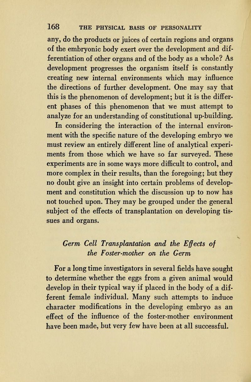 168 THE PHYSICAL BASIS OF PERSONALITY any, do the products or juices of certain regions and organs of the embryonic body exert over the development and dif¬ ferentiation of other organs and of the body as a whole? As development progresses the organism itself is constantly creating new internal environments which may influence the directions of further development. One may say that this is the phenomenon of development; but it is the difíer- ent phases of this phenomenon that we must attempt to analyze for an understanding of constitutional up-building. In considering the interaction of the internal environ¬ ment with the specific nature of the developing embryo we must review an entirely difl'erent line of analytical experi¬ ments from those which we have so far surveyed. These experiments are in some ways more difficult to control, and more complex in their results, than the foregoing; but they no doubt give an insight into certain problems of develop¬ ment and constitution which the discussion up to now has not touched upon. They may be grouped under the general subject of the efl'ects of transplantation on developing tis¬ sues and organs. Germ Cell Transplantation and the Effects of the Foster-mother on the Germ For a long time investigators in several fields have sought to determine whether the eggs from a given animal would develop in their typical way if placed in the body of a dif¬ ferent female individual. Many such attempts to induce character modifications in the developing embryo as an effect of the influence of the foster-mother environment have been made, but very few have been at all successful.