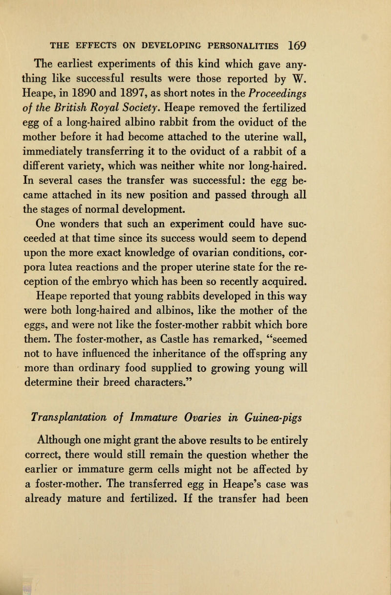 THE EFFECTS ON DEVELOPING PERSONALITIES 169 The earliest experiments of this kind which gave any¬ thing like successful results were those reported by W. Heape, in 1890 and 1897, as short notes in the Proceedings of the British Royal Society. Heape removed the fertilized egg of a long-haired albino rabbit from the oviduct of the mother before it had become attached to the uterine wall, immediately transferring it to the oviduct of a rabbit of a different variety, which was neither white nor long-haired. In several cases the transfer was successful: the egg be¬ came attached in its new position and passed through all the stages of normal development. One wonders that such an experiment could have suc¬ ceeded at that time since its success would seem to depend upon the more exact knowledge of ovarian conditions, cor¬ pora lutea reactions and the proper uterine state for the re¬ ception of the embryo which has been so recently acquired. Heape reported that young rabbits developed in this way were both long-haired and albinos, like the mother of the eggs, and were not like the foster-mother rabbit which bore them. The foster-mother, as Castle has remarked, seemed not to have influenced the inheritance of the offspring any more than ordinary food supplied to growing young will determine their breed characters. Transplantation of Immature Ovaries in Guinea-pigs Although one might grant the above results to be entirely correct, there would still remain the question whether the earlier or immature germ cells might not be affected by a foster-mother. The transferred egg in Heape's case was already mature and fertilized. If the transfer had been