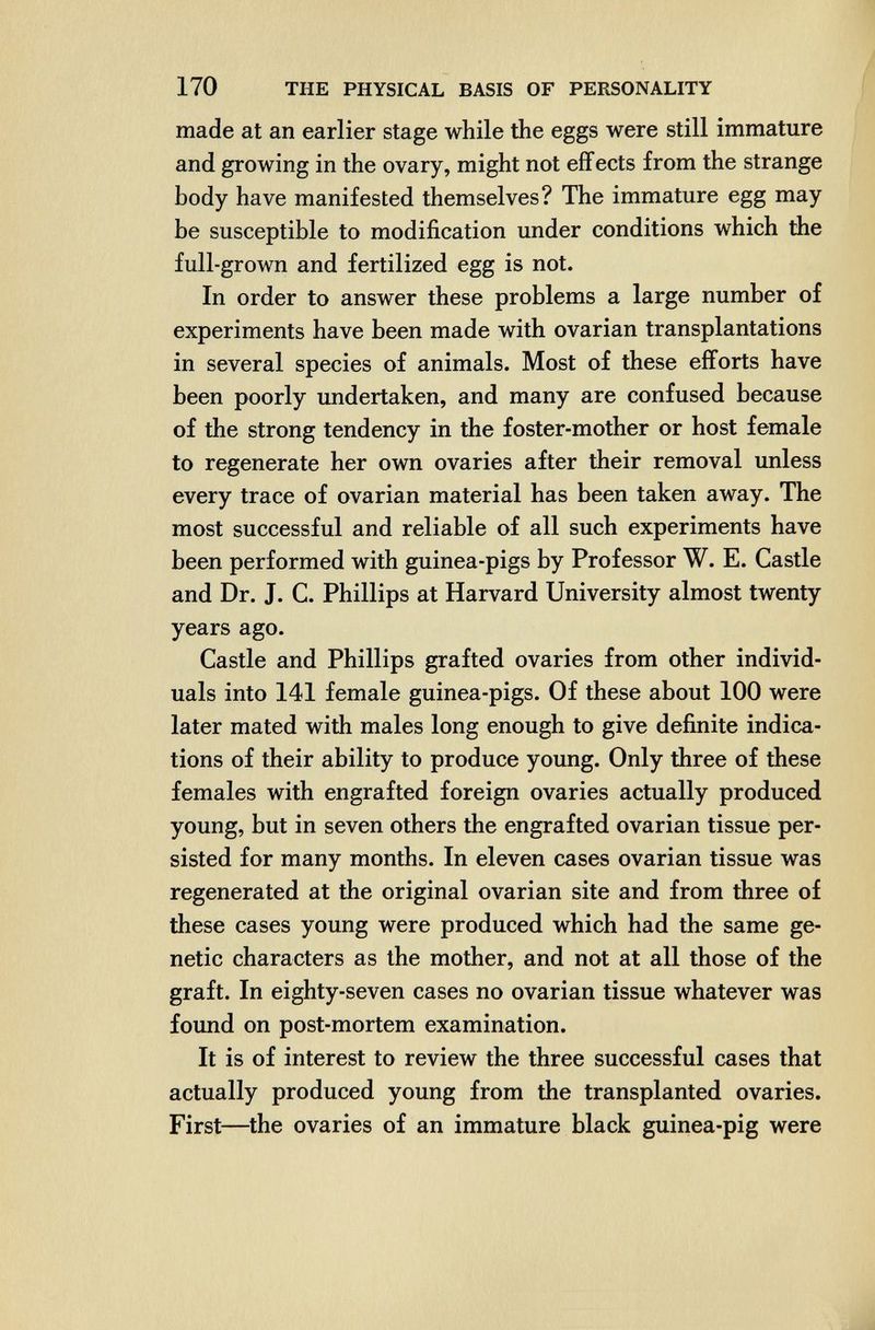 170 THE PHYSICAL BASIS OF PERSONALITY made at an earlier stage while the eggs were still immature and growing in the ovary, might not effects from the strange body have manifested themselves? The immature egg may be susceptible to modification under conditions which the full-grown and fertilized egg is not. In order to answer these problems a large number of experiments have been made with ovarian transplantations in several species of animals. Most of these efforts have been poorly undertaken, and many are confused because of the strong tendency in the foster-mother or host female to regenerate her own ovaries after their removal unless every trace of ovarian material has been taken away. The most successful and reliable of all such experiments have been performed with guinea-pigs by Professor W. E. Castle and Dr. J. C. Phillips at Harvard University almost twenty years ago. Castle and Phillips grafted ovaries from other individ¬ uals into 141 female guinea-pigs. Of these about 100 were later mated with males long enough to give definite indica¬ tions of their ability to produce young. Only three of these females with engrafted foreign ovaries actually produced young, but in seven others the engrafted ovarian tissue per¬ sisted for many months. In eleven cases ovarian tissue was regenerated at the original ovarian site and from three of these cases young were produced which had the same ge¬ netic characters as the mother, and not at all those of the graft. In eighty-seven cases no ovarian tissue whatever was found on post-mortem examination. It is of interest to review the three successful cases that actually produced young from the transplanted ovaries. First—^the ovaries of an immature black guinea-pig were