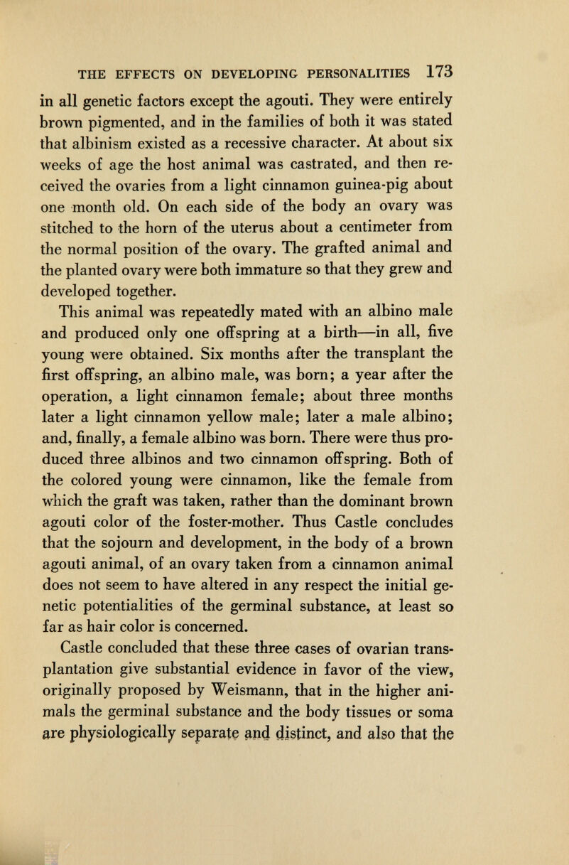 THE EFFECTS ON DEVELOPING PERSONALITIES 173 in all genetic factors except the agouti. They were entirely brown pigmented, and in the families of both it was stated that albinism existed as a recessive character. At about six weeks of age the host animal was castrated, and then re¬ ceived the ovaries from a light cinnamon guinea-pig about one month old. On each side of the body an ovary was stitched to the horn of the uterus about a centimeter from the normal position of the ovary. The grafted animal and the planted ovary were both immature so that they grew and developed together. This animal was repeatedly mated with an albino male and produced only one offspring at a birth—in all, five young were obtained. Six months after the transplant the first offspring, an albino male, was born; a year after the operation, a light cinnamon female; about three months later a light cinnamon yellow male; later a male albino; and, finally, a female albino was born. There were thus pro¬ duced three albinos and two cinnamon offspring. Both of the colored young were cinnamon, like the female from which the graft was taken, rather than the dominant brown agouti color of the foster-mother. Thus Castle concludes that the sojourn and development, in the body of a brown agouti animal, of an ovary taken from a cinnamon animal does not seem to have altered in any respect the initial ge¬ netic potentialities of the germinal substance, at least so far as hair color is concerned. Castle concluded that these three cases of ovarian trans¬ plantation give substantial evidence in favor of the view, originally proposed by Weismann, that in the higher ani¬ mals the germinal substance and the body tissues or soma are physiologically separate ^nd distinct, and also that the