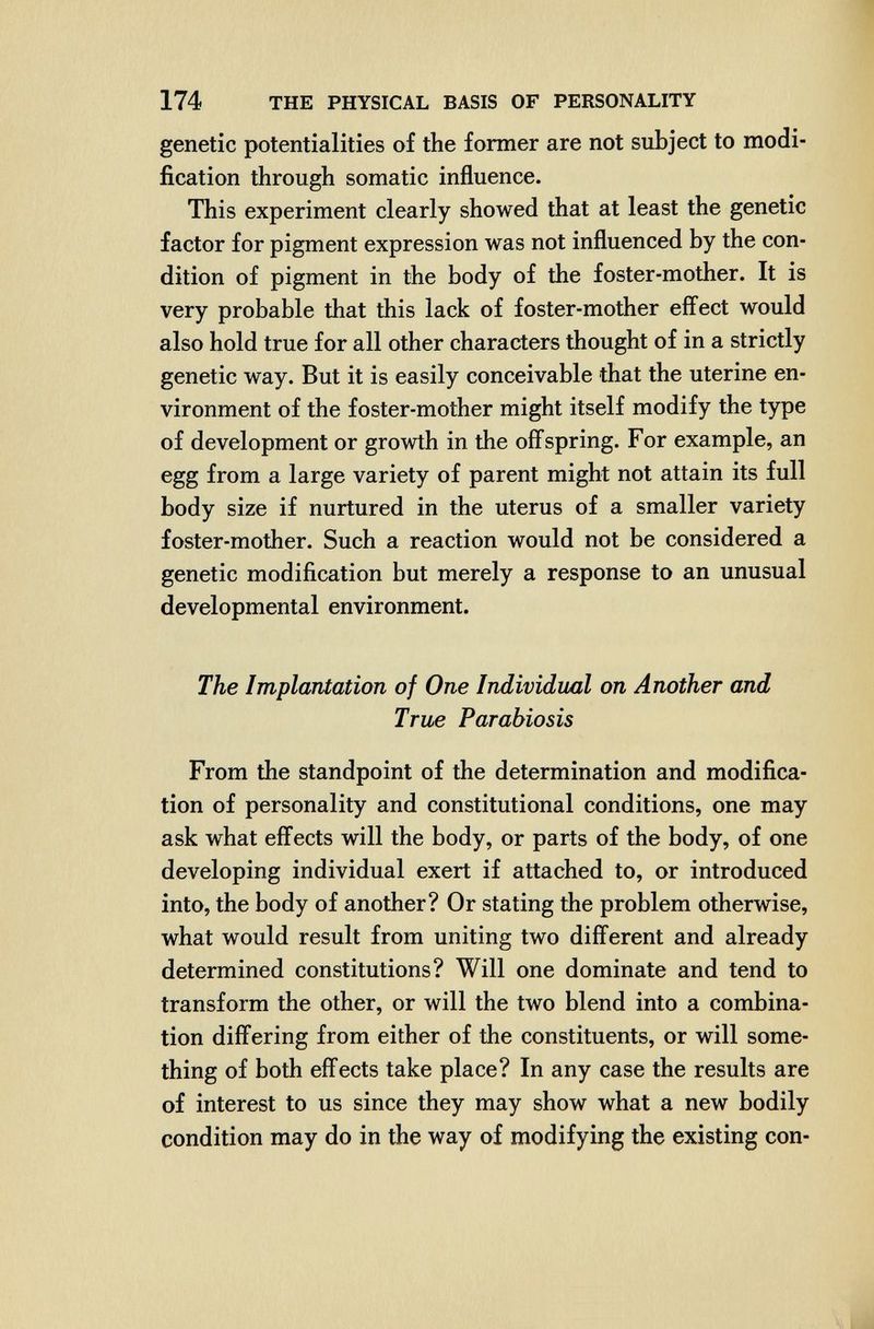 174 THE PHYSICAL BASIS OF PERSONALITY genetic potentialities of the former are not subject to modi¬ fication through somatic influence. This experiment clearly showed that at least the genetic factor for pigment expression was not influenced by the con¬ dition of pigment in the body of the foster-mother. It is very probable that this lack of foster-mother effect would also hold true for all other characters thought of in a strictly genetic way. But it is easily conceivable that the uterine en¬ vironment of the foster-mother might itself modify the type of development or growth in the off'spring. For example, an egg from a large variety of parent might not attain its full body size if nurtured in the uterus of a smaller variety foster-mother. Such a reaction would not be considered a genetic modification but merely a response to an unusual developmental environment. The Implantation of One Individual on Another and True Parabiosis From the standpoint of the determination and modifica¬ tion of personality and constitutional conditions, one may ask what effects will the body, or parts of the body, of one developing individual exert if attached to, or introduced into, the body of another? Or stating the problem otherwise, what would result from uniting two difl'erent and already determined constitutions? Will one dominate and tend to transform the other, or will the two blend into a combina¬ tion differing from either of the constituents, or will some¬ thing of both effects take place? In any case the results are of interest to us since they may show what a new bodily condition may do in the way of modifying the existing con-