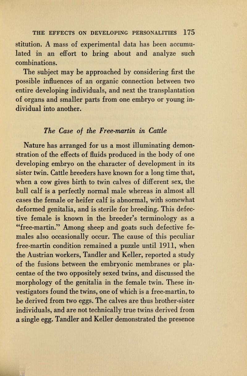 THE EFFECTS ON DEVELOPING PERSONALITIES 175 stitution. A mass of experimental data has been accumu¬ lated in an effort to bring about and analyze such combinations. The subject may be approached by considering first the possible influences of an organic connection between two entire developing individuals, and next the transplantation of organs and smaller parts from one embryo or young in¬ dividual into another. The Case of the Free-martin in Cattle Nature has arranged for us a most illuminating demon¬ stration of the efíects of fluids produced in the body of one developing embryo on the character of development in its sister twin. Cattle breeders have known for a long time that, when a cow gives birth to twin calves of different sex, the bull calf is a perfectly normal male whereas in almost all cases the female or heifer calf is abnormal, with somewhat deformed genitalia, and is sterile for breeding. This defec¬ tive female is known in the breeder's terminology as a free-martin. Among sheep and goats such defective fe¬ males also occasionally occur. The cause of this peculiar free-martin condition remained a puzzle until 1911, when the Austrian workers, Tandler and Keller, reported a study of the fusions between the embryonic membranes or pla¬ centae of the two oppositely sexed twins, and discussed the morphology of the genitalia in the female twin. These in¬ vestigators found the twins, one of which is a free-martin, to be derived from two eggs. The calves are thus brother-sister individuals, and are not technically true twins derived from a single egg. Tandler and Keller demonstrated the presence