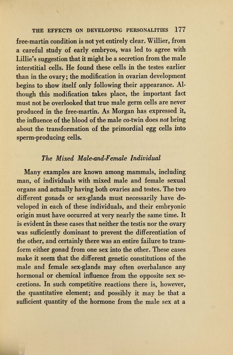 THE EFFECTS ON DEVELOPING PERSONALITIES 177 free-martin condition is not yet entirely clear. Willier, from a careful study of early embryos, was led to agree with Lillie's suggestion that it might be a secretion from the male interstitial cells. He foimd these cells in the testes earlier than in the ovary; the modification in ovarian development begins to show itself only following their appearance. Al¬ though this modification takes place, the important fact must not be overlooked that true male germ cells are never produced in the free-martin. As Morgan has expressed it, the influence of the blood of the male co-twin does not bring about the transformation of the primordial egg cells into sperm-producing cells. The Mixed Male-and-Female Individual Many examples are known among mammals, including man, of individuals with mixed male and female sexual organs and actually having both ovaries and testes. The two different gonads or sex-glands must necessarily have de¬ veloped in each of these individuals, and their embryonic origin must have occurred at very nearly the same time. It is evident in these cases that neither the testis nor the ovary was sufficiently dominant to prevent the differentiation of the other, and certainly there was an entire failure to trans¬ form either gonad from one sex into the other. These cases make it seem that the different genetic constitutions of the male and female sex-glands may often overbalance any hormonal or chemical influence from the opposite sex se¬ cretions. In such competitive reactions there is, however, the quantitative element; and possibly it may be that a sufficient quantity of the hormone from the male sex at a