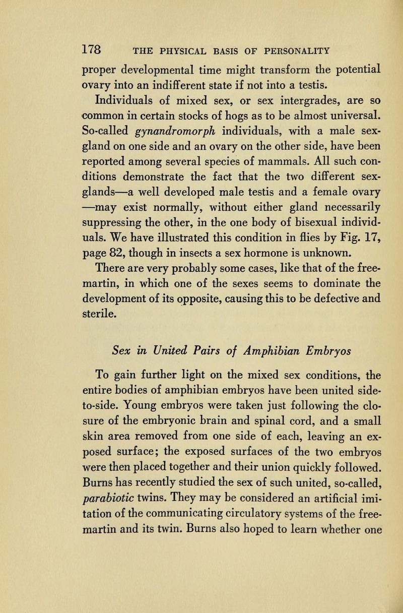 178 THE PHYSICAL BASIS OF PERSONALITY proper developmental time might transform the potential ovary into an indifferent state if not into a testis. Individuals of mixed sex, or sex intergrades, are so common in certain stocks of hogs as to be almost universal. So-called gynandromorph individuals, with a male sex- gland on one side and an ovary on the other side, have been reported among several species of mammals. All such con¬ ditions demonstrate the fact that the two different sex- glands—a well developed male testis and a female ovary —may exist normally, without either gland necessarily suppressing the other, in the one body of bisexual individ¬ uals. We have illustrated this condition in flies by Fig. 17, page 82, though in insects a sex hormone is unknown. There are very probably some cases, like that of the free- martin, in which one of the sexes seems to dominate the development of its opposite, causing this to be defective and sterile. Sex in United Pairs of Amphibian Embryos To gain further light on the mixed sex conditions, the entire bodies of amphibian embryos have been united side- to-side. Young embryos were taken just following the clo¬ sure of the embryonic brain and spinal cord, and a small skin area removed from one side of each, leaving an ex¬ posed surface; the exposed surfaces of the two embryos were then placed together and their union quickly followed. Bums has recently studied the sex of such united, so-called, parabiotic twins. They may be considered an artificial imi¬ tation of the communicating circulatory systems of the free- martin and its twin. Burns also hoped to learn whether one