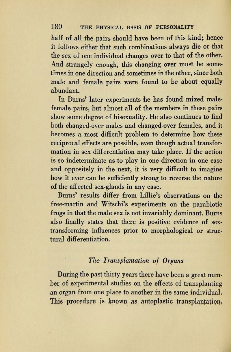 180 THE PHYSICAL BASIS OF PERSONALITY half of all the pairs should have been of this kind; hence it follows either that such combinations always die or that the sex of one individual changes over to that of the other. And strangely enough, this changing over must be some¬ times in one direction and sometimes in the other, since both male and female pairs were foimd to be about equally abundant. In Bums' later experiments he has found mixed male- female pairs, but almost all of the members in these pairs show some degree of bisexuality. He also continues to find both changed-over males and changed-over females, and it becomes a most difficult problem to determine how these reciprocal effects are possible, even though actual transfor¬ mation in sex differentiation may take place. If the action is so indeterminate as to play in one direction in one case and oppositely in the next, it is very difficult to imagine how it ever can be sufficiently strong to reverse the nature of the affected sex-glands in any case. Burns' results differ from Lillie's observations on tìie free-martin and Witschi's experiments on the parabiotic frogs in that the male sex is not invariably dominant. Bums also finally states that there is positive evidence of sex- transforming influences prior to morphological or stmc- tural differentiation. The Transplantation of Organs During the past thirty years there have been a great num¬ ber of experimental studies on the effects of transplanting an organ from one place to another in the same individual. This procedure is known as autoplastic transplantation,