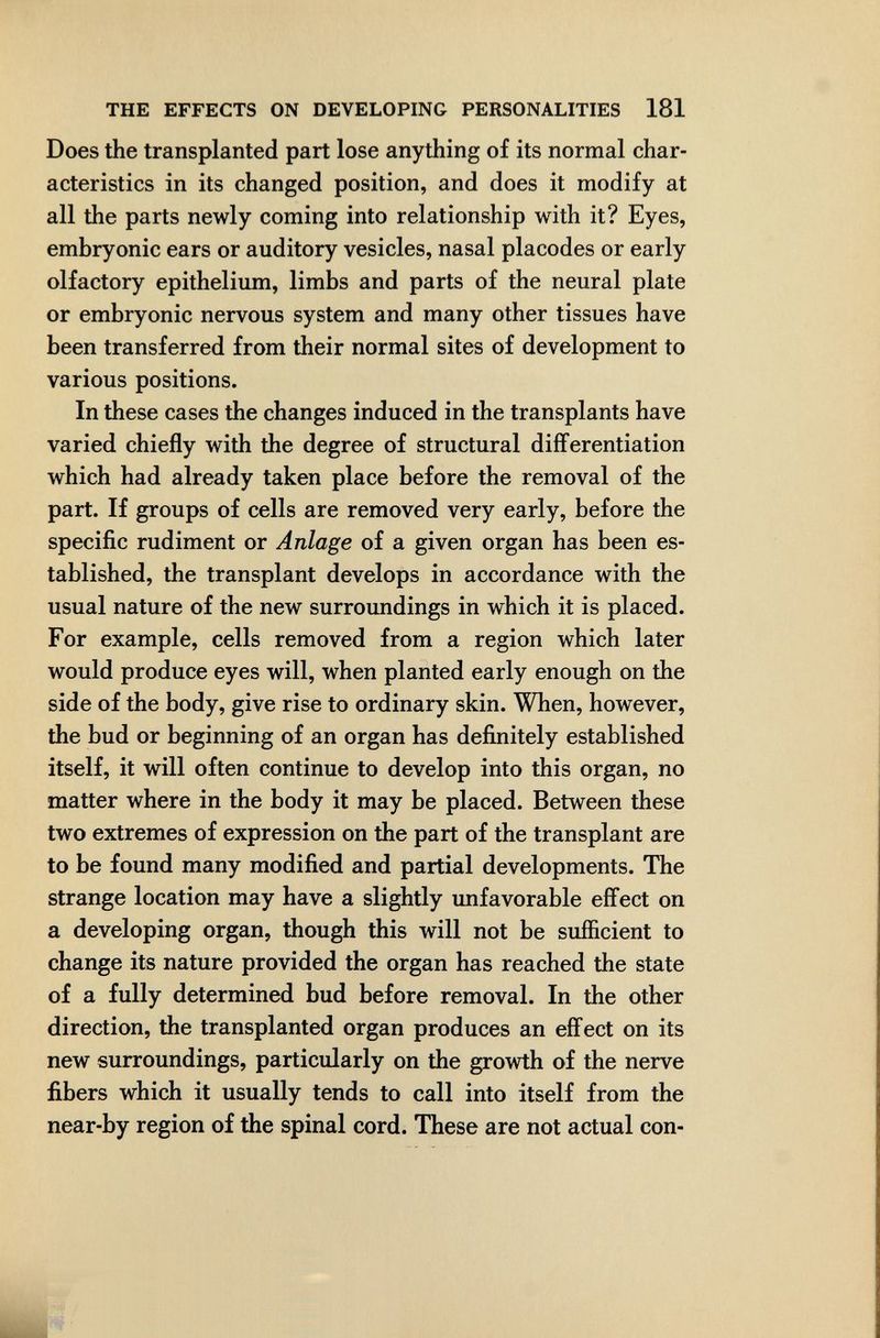 THE EFFECTS ON DEVELOPING PERSONALITIES 181 Does the transplanted part lose anything of its normal char¬ acteristics in its changed position, and does it modify at all the parts newly coming into relationship with it? Eyes, embryonic ears or auditory vesicles, nasal placodes or early olfactory epithelium, limbs and parts of the neural plate or embryonic nervous system and many other tissues have been transferred from their normal sites of development to various positions. In these cases the changes induced in the transplants have varied chiefly with the degree of structural differentiation which had already taken place before the removal of the part. If groups of cells are removed very early, before the specific rudiment or Anlage of a given organ has been es¬ tablished, the transplant develops in accordance with the usual nature of the new surroundings in which it is placed. For example, cells removed from a region which later would produce eyes will, when planted early enough on the side of the body, give rise to ordinary skin. When, however, the bud or beginning of an organ has definitely established itself, it will often continue to develop into this organ, no matter where in the body it may be placed. Between these two extremes of expression on the part of the transplant are to be found many modified and partial developments. The strange location may have a slightly unfavorable efifect on a developing organ, though this will not be sufficient to change its nature provided the organ has reached the state of a fully determined bud before removal. In the other direction, the transplanted organ produces an effect on its new surroundings, particularly on the growth of the nerve fibers which it usually tends to call into itself from the near-by region of the spinal cord. These are not actual con-