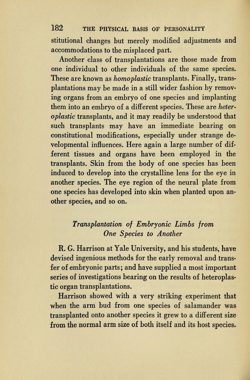 182 THE PHYSICAL BASIS OF PERSONALITY stitutional changes but merely modified adjustments and accommodations to the misplaced part. Another class of transplantations are those made from one individual to other individuals of the same species. These are known as homoplastic transplants. Finally, trans¬ plantations may be made in a still wider fashion by remov¬ ing organs from an embryo of one species and implanting them into an embryo of a different species. These are heter¬ oplastic transplants, and it may readily be understood that such transplants may have an immediate bearing on constitutional modifications, especially under strange de¬ velopmental influences. Here again a large number of dif¬ ferent tissues and organs have been employed in the transplants. Skin from the body of one species has been induced to develop into the crystalline lens for the eye in another species. The eye region of the neural plate from one species has developed into skin when planted upon an¬ other species, and so on. Transplantation of Embryonic Limbs from One Species to Another R. G. Harrison at Yale University, and his students, have devised ingenious methods for the early removal and trans¬ fer of embryonic parts; and have supplied a most important series of investigations bearing on the results of heteroplas¬ tic organ transplantations. Harrison showed with a very striking experiment that when the arm bud from one species of salamander was transplanted onto another species it grew to a different size from the normal arm size of both itself and its host species.