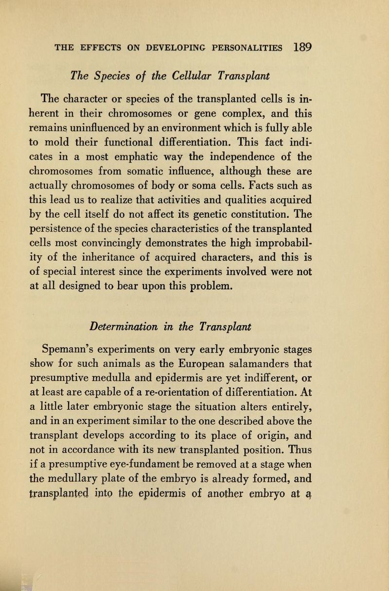 THE EFFECTS ON DEVELOPING PERSONALITIES 189 The Species of the Cellular Transplant The character or species of the transplanted cells is in¬ herent in their chromosomes or gene complex, and this remains uninfluenced by an environment which is fully able to mold their functional differentiation. This fact indi¬ cates in a most emphatic way the independence of the chromosomes from somatic influence, although these are actually chromosomes of body or soma cells. Facts such as this lead us to realize that activities and qualities acquired by the cell itself do not aflect its genetic constitution. The persistence of the species characteristics of the transplanted cells most convincingly demonstrates the high improbabil¬ ity of the inheritance of acquired characters, and this is of special interest since the experiments involved were not at all designed to bear upon this problem. Determination in the Transplant Spemann's experiments on very early embryonic stages show for such animals as the European salamanders that presumptive medulla and epidermis are yet indifferent, or at least are capable of a re-orientation of diíFerentiation. At a little later embryonic stage the situation alters entirely, and in an experiment similar to the one described above the transplant develops according to its place of origin, and not in accordance with its new transplanted position. Thus if a presumptive eye-fundament be removed at a stage when the medullary plate of the embryo is already formed, and transplanted intp the epidermis of another embryo at ^