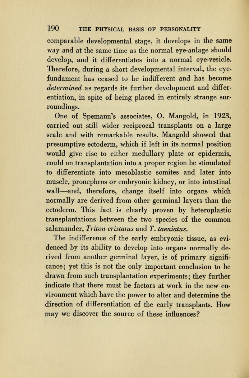 190 THE PHYSICAL BASIS OF PERSONALITY comparable developmental stage, it develops in the same way and at the same time as the normal eye-anlage should develop, and it differentiates into a normal eye-vesicle. Therefore, during a short developmental interval, the eye- fundament has ceased to be indifferent and has become determined as regards its further development and differ¬ entiation, in spite of being placed in entirely strange sur¬ roundings. One of Spemann's associates, 0. Mangold, in 1923, carried out still wider reciprocal transplants on a large scale and with remarkable results. Mangold showed that presumptive ectoderm, which if left in its normal position would give rise to either medullary plate or epidermis, could on transplantation into a proper region be stimulated to differentiate into mesoblastic somites and later into muscle, pronephros or embryonic kidney, or into intestinal wall—and, therefore, change itself into organs which normally are derived from other germinal layers than the ectoderm. This fact is clearly proven by heteroplastic transplantations between the two species of the common salamander, Triton cristatus and T. taeniatus. The indifference of the early embryonic tissue, as evi¬ denced by its ability to develop into organs normally de¬ rived from another germinal layer, is of primary signifi¬ cance; yet this is not the only important conclusion to be drawn from such transplantation experiments; they further indicate that there must be factors at work in the new en¬ vironment which have the power to alter and determine the direction of differentiation of the early transplants. How may we discover the source of these influences?