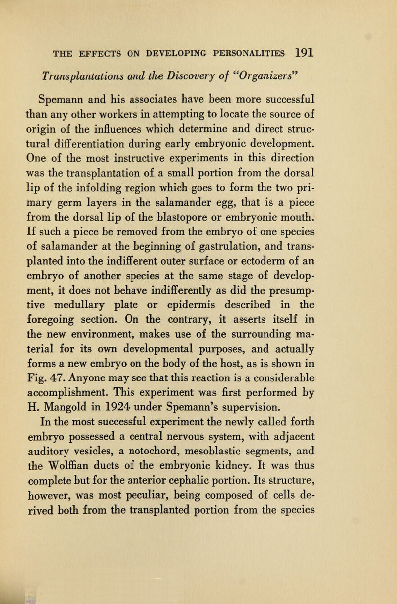 THE EFFECTS ON DEVELOPING PERSONALITIES 191 Transplantations and the Discovery of Organizers*^ Spemann and his associates have been more successful than any other workers in attempting to locate the source of origin of the influences which determine and direct struc¬ tural differentiation during early embryonic development. One of the most instructive experiments in this direction was the transplantation of a small portion from the dorsal lip of the infolding region which goes to form the two pri¬ mary germ layers in the salamander egg, that is a piece from the dorsal lip of the blastopore or embryonic mouth. If such a piece be removed from the embryo of one species of salamander at the beginning of gastrulation, and trans¬ planted into the indifferent outer surface or ectoderm of an embryo of another species at the same stage of develop¬ ment, it does not behave indifferently as did the presump¬ tive medullary plate or epidermis described in the foregoing section. On the contrary, it asserts itself in the new environment, makes use of the surrounding ma¬ terial for its own developmental purposes, and actually forms a new embryo on the body of the host, as is shown in Fig. 47. Anyone may see that this reaction is a considerable accomplishment. This experiment was first performed by H. Mangold in 1924 under Spemann's supervision. In the most successful experiment the newly called forth embryo possessed a central nervous system, with adjacent auditory vesicles, a notochord, mesoblastic segments, and the Wolffian ducts of the embryonic kidney. It was thus complete but for the anterior cephalic portion. Its structure, however, was most peculiar, being composed of cells de¬ rived both from the transplanted portion from the species