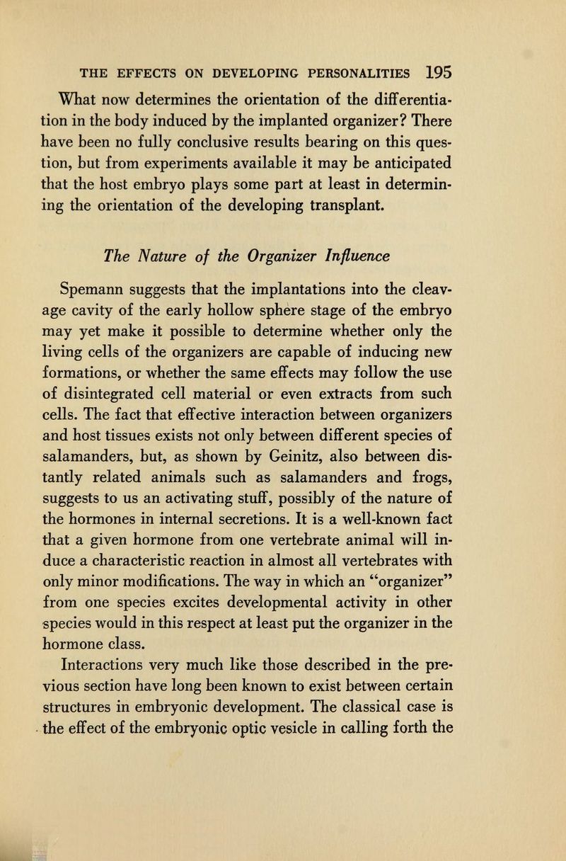 THE EFFECTS ON DEVELOPING PERSONALITIES 195 What now determines the orientation of the differentia¬ tion in the body induced by the implanted organizer? There have been no fully conclusive results bearing on this ques¬ tion, but from experiments available it may be anticipated that the host embryo plays some part at least in determin¬ ing the orientation of the developing transplant. The Nature of the Organizer Influence Spemann suggests that the implantations into the cleav¬ age cavity of the early hollow sphere stage of the embryo may yet make it possible to determine whether only the living cells of the organizers are capable of inducing new formations, or whether the same effects may follow the use of disintegrated cell material or even extracts from such cells. The fact that effective interaction between organizers and host tissues exists not only between different species of salamanders, but, as shown by Geinitz, also between dis¬ tantly related animals such as salamanders and frogs, suggests to us an activating stuff, possibly of the nature of the hormones in internal secretions. It is a well-known fact that a given hormone from one vertebrate animal will in¬ duce a characteristic reaction in almost all vertebrates with only minor modifications. The way in which an organizer from one species excites developmental activity in other species would in this respect at least put the organizer in the hormone class. Interactions very much like those described in the pre¬ vious section have long been known to exist between certain structures in embryonic development. The classical case is the effect of the embryonic optic vesicle in calling forth the mti